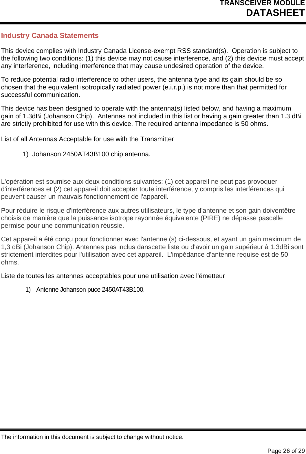 TRANSCEIVER MODULE DATASHEET   The information in this document is subject to change without notice.      Page 26 of 29 Industry Canada Statements This device complies with Industry Canada License-exempt RSS standard(s).  Operation is subject to the following two conditions: (1) this device may not cause interference, and (2) this device must accept any interference, including interference that may cause undesired operation of the device. To reduce potential radio interference to other users, the antenna type and its gain should be so chosen that the equivalent isotropically radiated power (e.i.r.p.) is not more than that permitted for successful communication. This device has been designed to operate with the antenna(s) listed below, and having a maximum gain of 1.3dBi (Johanson Chip).  Antennas not included in this list or having a gain greater than 1.3 dBi are strictly prohibited for use with this device. The required antenna impedance is 50 ohms.  List of all Antennas Acceptable for use with the Transmitter  1)  Johanson 2450AT43B100 chip antenna.  L&apos;opération est soumise aux deux conditions suivantes: (1) cet appareil ne peut pas provoquer d&apos;interférences et (2) cet appareil doit accepter toute interférence, y compris les interférences qui peuvent causer un mauvais fonctionnement de l&apos;appareil. Pour réduire le risque d&apos;interférence aux autres utilisateurs, le type d&apos;antenne et son gain doiventêtre choisis de manière que la puissance isotrope rayonnée équivalente (PIRE) ne dépasse pascelle permise pour une communication réussie. Cet appareil a été conçu pour fonctionner avec l&apos;antenne (s) ci-dessous, et ayant un gain maximum de 1,3 dBi (Johanson Chip). Antennes pas inclus danscette liste ou d&apos;avoir un gain supérieur à 1.3dBi sont strictement interdites pour l&apos;utilisation avec cet appareil.  L&apos;impédance d&apos;antenne requise est de 50 ohms. Liste de toutes les antennes acceptables pour une utilisation avec l&apos;émetteur 1)  Antenne Johanson puce 2450AT43B100.     