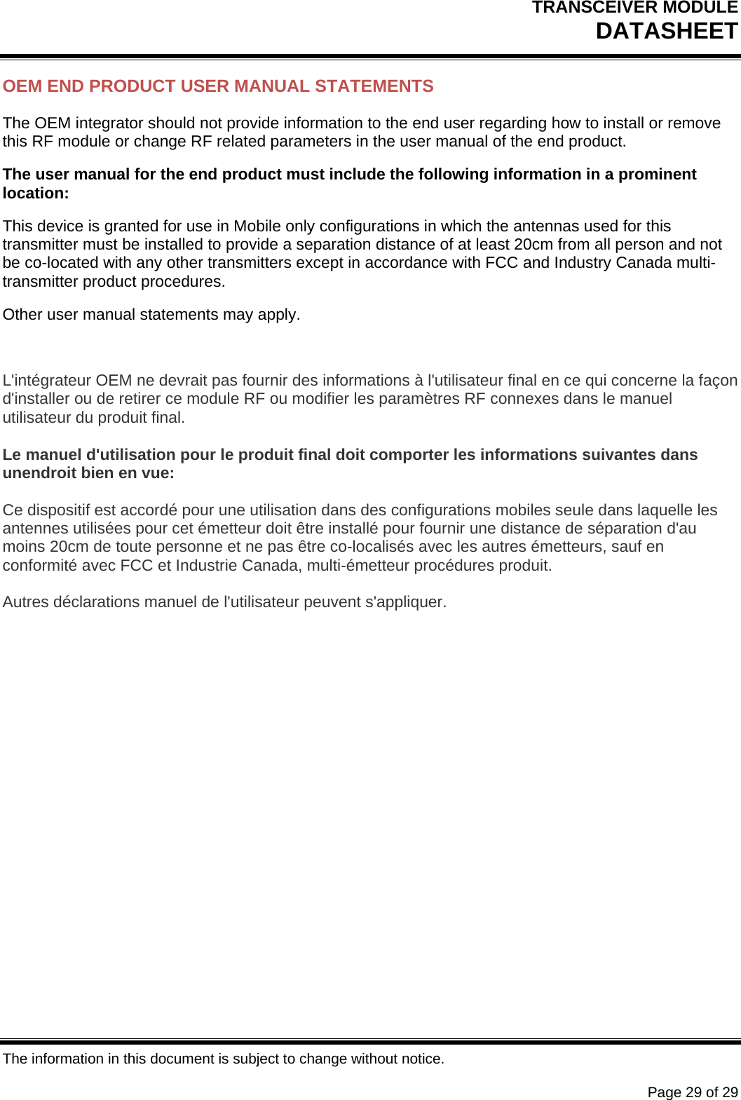 TRANSCEIVER MODULE DATASHEET   The information in this document is subject to change without notice.      Page 29 of 29 OEM END PRODUCT USER MANUAL STATEMENTS The OEM integrator should not provide information to the end user regarding how to install or remove this RF module or change RF related parameters in the user manual of the end product. The user manual for the end product must include the following information in a prominent location: This device is granted for use in Mobile only configurations in which the antennas used for this transmitter must be installed to provide a separation distance of at least 20cm from all person and not be co-located with any other transmitters except in accordance with FCC and Industry Canada multi-transmitter product procedures. Other user manual statements may apply.  L&apos;intégrateur OEM ne devrait pas fournir des informations à l&apos;utilisateur final en ce qui concerne la façon d&apos;installer ou de retirer ce module RF ou modifier les paramètres RF connexes dans le manuel utilisateur du produit final.  Le manuel d&apos;utilisation pour le produit final doit comporter les informations suivantes dans unendroit bien en vue:  Ce dispositif est accordé pour une utilisation dans des configurations mobiles seule dans laquelle les antennes utilisées pour cet émetteur doit être installé pour fournir une distance de séparation d&apos;au moins 20cm de toute personne et ne pas être co-localisés avec les autres émetteurs, sauf en conformité avec FCC et Industrie Canada, multi-émetteur procédures produit.  Autres déclarations manuel de l&apos;utilisateur peuvent s&apos;appliquer. 