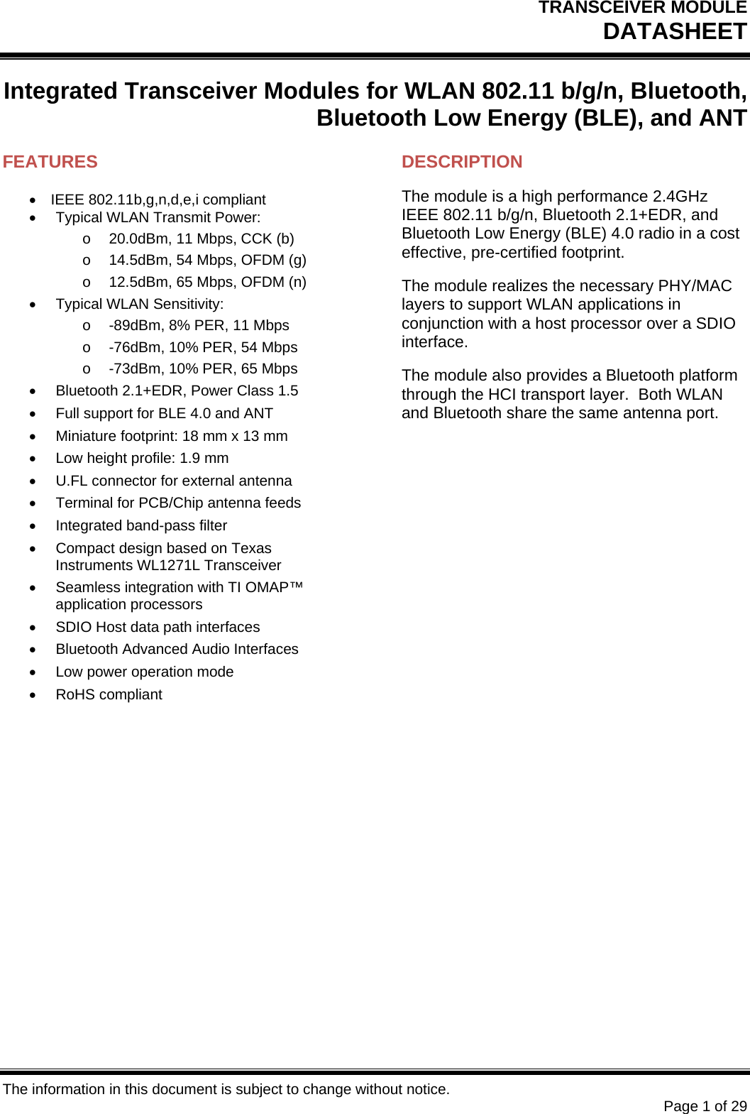 TRANSCEIVER MODULE DATASHEET  The information in this document is subject to change without notice.     Page 1 of 29 Integrated Transceiver Modules for WLAN 802.11 b/g/n, Bluetooth, Bluetooth Low Energy (BLE), and ANT  FEATURES IEEE 802.11b,g,n,d,e,i compliant   Typical WLAN Transmit Power: o  20.0dBm, 11 Mbps, CCK (b) o  14.5dBm, 54 Mbps, OFDM (g) o  12.5dBm, 65 Mbps, OFDM (n)  Typical WLAN Sensitivity: o  -89dBm, 8% PER, 11 Mbps o  -76dBm, 10% PER, 54 Mbps o  -73dBm, 10% PER, 65 Mbps   Bluetooth 2.1+EDR, Power Class 1.5   Full support for BLE 4.0 and ANT   Miniature footprint: 18 mm x 13 mm   Low height profile: 1.9 mm   U.FL connector for external antenna   Terminal for PCB/Chip antenna feeds   Integrated band-pass filter   Compact design based on Texas Instruments WL1271L Transceiver   Seamless integration with TI OMAP™ application processors   SDIO Host data path interfaces   Bluetooth Advanced Audio Interfaces   Low power operation mode  RoHS compliant   DESCRIPTION The module is a high performance 2.4GHz IEEE 802.11 b/g/n, Bluetooth 2.1+EDR, and Bluetooth Low Energy (BLE) 4.0 radio in a cost effective, pre-certified footprint. The module realizes the necessary PHY/MAC layers to support WLAN applications in conjunction with a host processor over a SDIO interface. The module also provides a Bluetooth platform through the HCI transport layer.  Both WLAN and Bluetooth share the same antenna port.          