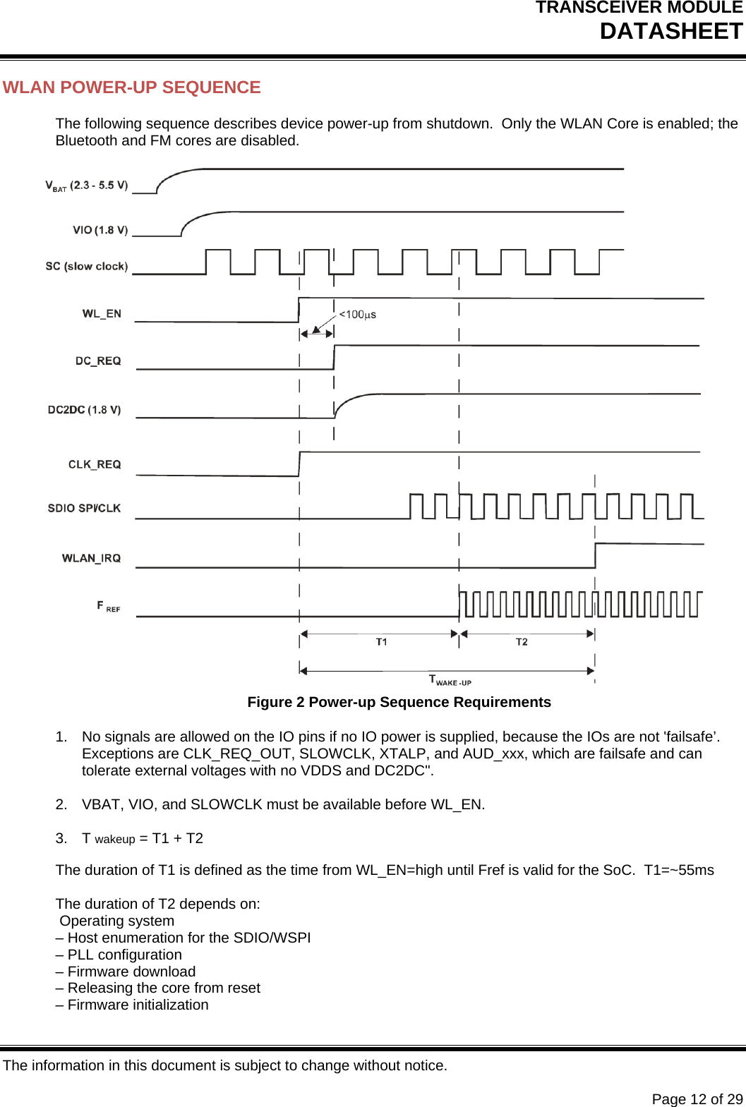 TRANSCEIVER MODULE DATASHEET   The information in this document is subject to change without notice.      Page 12 of 29 WLAN POWER-UP SEQUENCE The following sequence describes device power-up from shutdown.  Only the WLAN Core is enabled; the Bluetooth and FM cores are disabled.   Figure 2 Power-up Sequence Requirements 1.  No signals are allowed on the IO pins if no IO power is supplied, because the IOs are not &apos;failsafe’. Exceptions are CLK_REQ_OUT, SLOWCLK, XTALP, and AUD_xxx, which are failsafe and can tolerate external voltages with no VDDS and DC2DC&quot;.  2.  VBAT, VIO, and SLOWCLK must be available before WL_EN.  3. T wakeup = T1 + T2 The duration of T1 is defined as the time from WL_EN=high until Fref is valid for the SoC.  T1=~55ms  The duration of T2 depends on:  Operating system – Host enumeration for the SDIO/WSPI – PLL configuration – Firmware download – Releasing the core from reset – Firmware initialization 