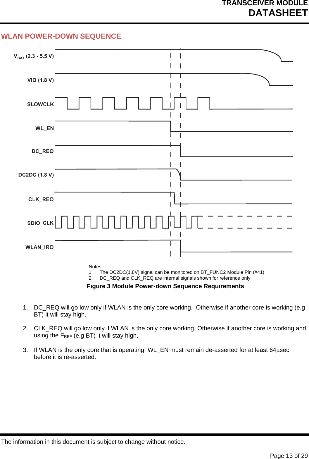 TRANSCEIVER MODULE DATASHEET   The information in this document is subject to change without notice.      Page 13 of 29 WLAN POWER-DOWN SEQUENCE  Notes: 1.  The DC2DC(1.8V) signal can be monitored on BT_FUNC2 Module Pin (#41) 2.  DC_REQ and CLK_REQ are internal signals shown for reference only Figure 3 Module Power-down Sequence Requirements  1.  DC_REQ will go low only if WLAN is the only core working.  Otherwise if another core is working (e.g BT) it will stay high.  2.  CLK_REQ will go low only if WLAN is the only core working. Otherwise if another core is working and using the FREF (e.g BT) it will stay high.  3.  If WLAN is the only core that is operating, WL_EN must remain de-asserted for at least 64sec before it is re-asserted.        