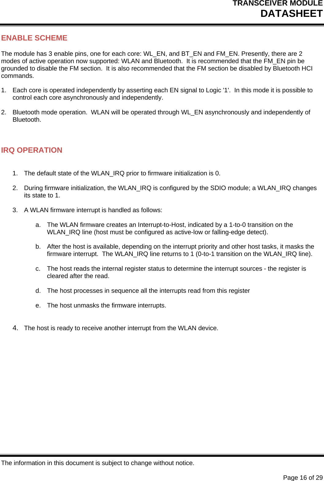 TRANSCEIVER MODULE DATASHEET   The information in this document is subject to change without notice.      Page 16 of 29 ENABLE SCHEME The module has 3 enable pins, one for each core: WL_EN, and BT_EN and FM_EN. Presently, there are 2 modes of active operation now supported: WLAN and Bluetooth.  It is recommended that the FM_EN pin be grounded to disable the FM section.  It is also recommended that the FM section be disabled by Bluetooth HCI commands.  1.  Each core is operated independently by asserting each EN signal to Logic &apos;1&apos;.  In this mode it is possible to control each core asynchronously and independently.  2.  Bluetooth mode operation.  WLAN will be operated through WL_EN asynchronously and independently of Bluetooth.   IRQ OPERATION  1.  The default state of the WLAN_IRQ prior to firmware initialization is 0.  2.  During firmware initialization, the WLAN_IRQ is configured by the SDIO module; a WLAN_IRQ changes its state to 1.  3.  A WLAN firmware interrupt is handled as follows:  a.  The WLAN firmware creates an Interrupt-to-Host, indicated by a 1-to-0 transition on the WLAN_IRQ line (host must be configured as active-low or falling-edge detect).  b.  After the host is available, depending on the interrupt priority and other host tasks, it masks the firmware interrupt.  The WLAN_IRQ line returns to 1 (0-to-1 transition on the WLAN_IRQ line).  c.  The host reads the internal register status to determine the interrupt sources - the register is cleared after the read.  d.  The host processes in sequence all the interrupts read from this register  e.  The host unmasks the firmware interrupts.   4.  The host is ready to receive another interrupt from the WLAN device. 