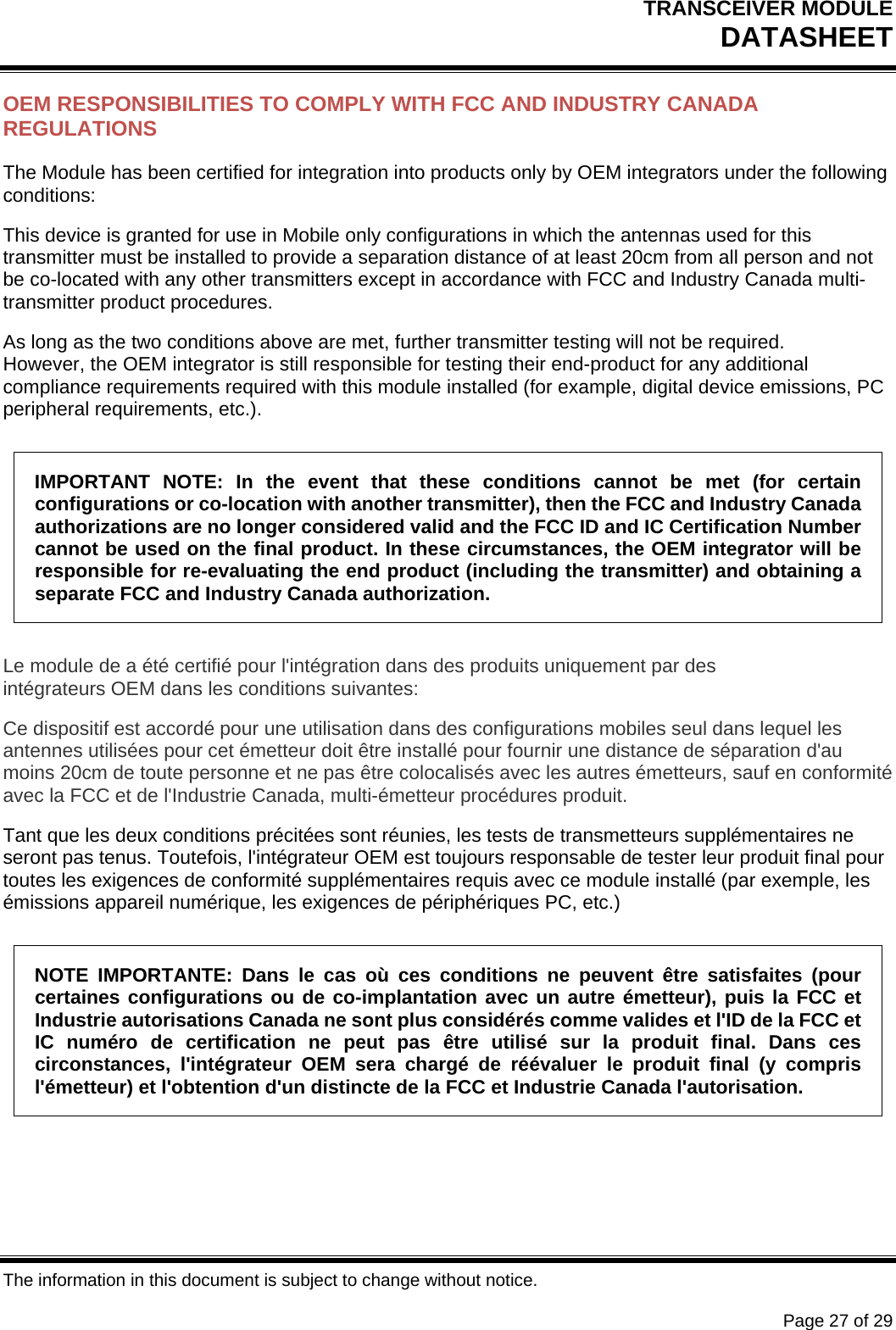 TRANSCEIVER MODULE DATASHEET   The information in this document is subject to change without notice.      Page 27 of 29 OEM RESPONSIBILITIES TO COMPLY WITH FCC AND INDUSTRY CANADA REGULATIONS The Module has been certified for integration into products only by OEM integrators under the following conditions: This device is granted for use in Mobile only configurations in which the antennas used for this transmitter must be installed to provide a separation distance of at least 20cm from all person and not be co-located with any other transmitters except in accordance with FCC and Industry Canada multi-transmitter product procedures. As long as the two conditions above are met, further transmitter testing will not be required. However, the OEM integrator is still responsible for testing their end-product for any additional compliance requirements required with this module installed (for example, digital device emissions, PC peripheral requirements, etc.). IMPORTANT NOTE: In the event that these conditions cannot be met (for certain configurations or co-location with another transmitter), then the FCC and Industry Canada authorizations are no longer considered valid and the FCC ID and IC Certification Number cannot be used on the final product. In these circumstances, the OEM integrator will be responsible for re-evaluating the end product (including the transmitter) and obtaining a separate FCC and Industry Canada authorization. Le module de a été certifié pour l&apos;intégration dans des produits uniquement par des intégrateurs OEM dans les conditions suivantes: Ce dispositif est accordé pour une utilisation dans des configurations mobiles seul dans lequel les antennes utilisées pour cet émetteur doit être installé pour fournir une distance de séparation d&apos;au moins 20cm de toute personne et ne pas être colocalisés avec les autres émetteurs, sauf en conformité avec la FCC et de l&apos;Industrie Canada, multi-émetteur procédures produit. Tant que les deux conditions précitées sont réunies, les tests de transmetteurs supplémentaires ne seront pas tenus. Toutefois, l&apos;intégrateur OEM est toujours responsable de tester leur produit final pour toutes les exigences de conformité supplémentaires requis avec ce module installé (par exemple, les émissions appareil numérique, les exigences de périphériques PC, etc.) NOTE IMPORTANTE: Dans le cas où ces conditions ne peuvent être satisfaites (pour certaines configurations ou de co-implantation avec un autre émetteur), puis la FCC et Industrie autorisations Canada ne sont plus considérés comme valides et l&apos;ID de la FCC et IC numéro de certification ne peut pas être utilisé sur la produit final. Dans ces circonstances, l&apos;intégrateur OEM sera chargé de réévaluer le produit final (y compris l&apos;émetteur) et l&apos;obtention d&apos;un distincte de la FCC et Industrie Canada l&apos;autorisation. 