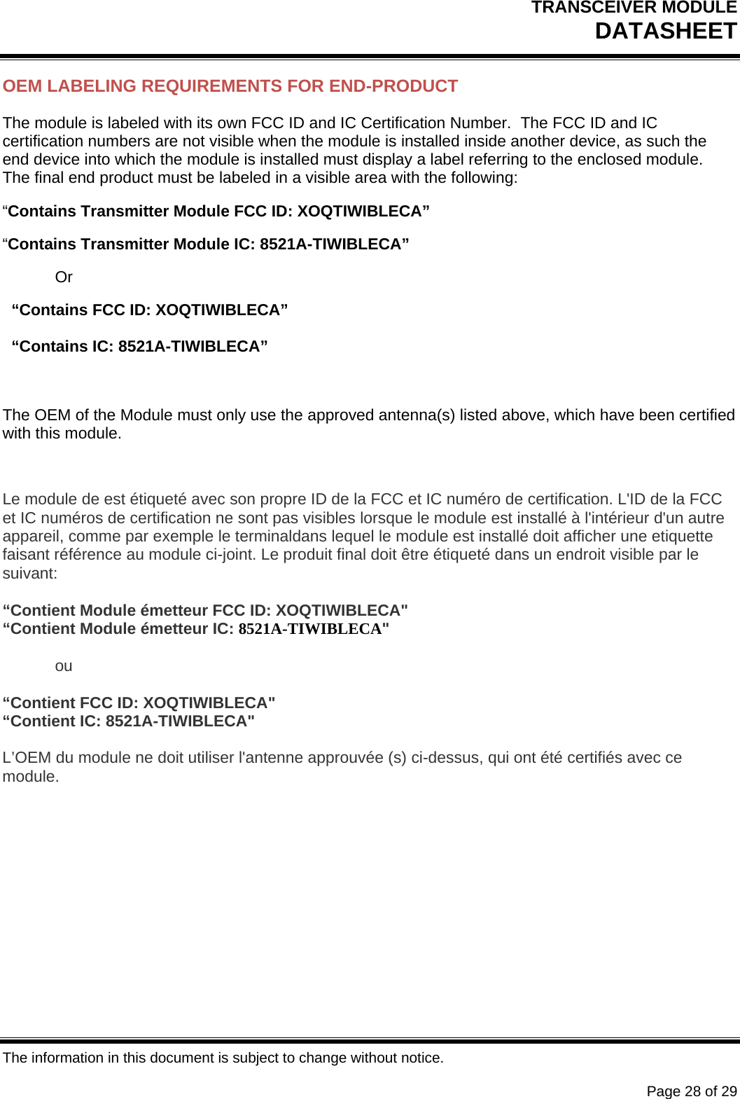 TRANSCEIVER MODULE DATASHEET   The information in this document is subject to change without notice.      Page 28 of 29 OEM LABELING REQUIREMENTS FOR END-PRODUCT The module is labeled with its own FCC ID and IC Certification Number.  The FCC ID and IC certification numbers are not visible when the module is installed inside another device, as such the end device into which the module is installed must display a label referring to the enclosed module.  The final end product must be labeled in a visible area with the following: “Contains Transmitter Module FCC ID: XOQTIWIBLECA” “Contains Transmitter Module IC: 8521A-TIWIBLECA”  Or   “Contains FCC ID: XOQTIWIBLECA”   “Contains IC: 8521A-TIWIBLECA”  The OEM of the Module must only use the approved antenna(s) listed above, which have been certified with this module.  Le module de est étiqueté avec son propre ID de la FCC et IC numéro de certification. L&apos;ID de la FCC et IC numéros de certification ne sont pas visibles lorsque le module est installé à l&apos;intérieur d&apos;un autre appareil, comme par exemple le terminaldans lequel le module est installé doit afficher une etiquette faisant référence au module ci-joint. Le produit final doit être étiqueté dans un endroit visible par le suivant:  “Contient Module émetteur FCC ID: XOQTIWIBLECA&quot; “Contient Module émetteur IC: 8521A-TIWIBLECA&quot;  ou  “Contient FCC ID: XOQTIWIBLECA&quot; “Contient IC: 8521A-TIWIBLECA&quot;  L’OEM du module ne doit utiliser l&apos;antenne approuvée (s) ci-dessus, qui ont été certifiés avec ce module.   