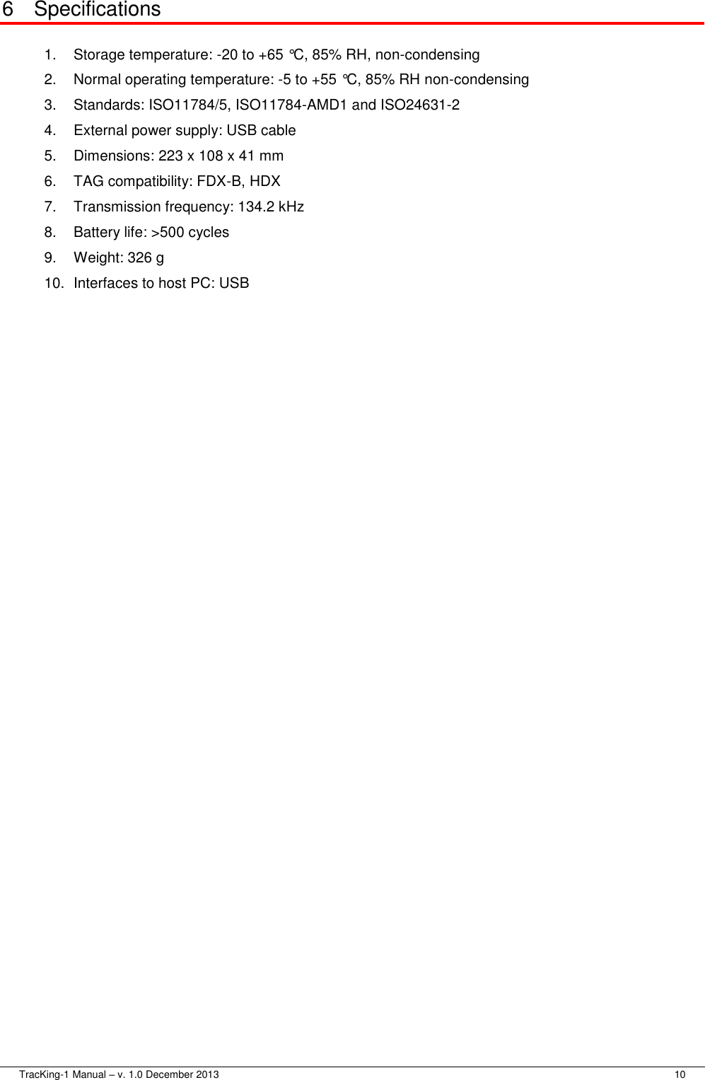  TracKing-1 Manual – v. 1.0 December 2013     10 6  Specifications  1.  Storage temperature: -20 to +65 °C, 85% RH, non-condensing 2.  Normal operating temperature: -5 to +55 °C, 85% RH non-condensing 3.  Standards: ISO11784/5, ISO11784-AMD1 and ISO24631-2 4.  External power supply: USB cable 5.  Dimensions: 223 x 108 x 41 mm 6.  TAG compatibility: FDX-B, HDX 7.  Transmission frequency: 134.2 kHz 8.  Battery life: &gt;500 cycles 9.  Weight: 326 g 10. Interfaces to host PC: USB 