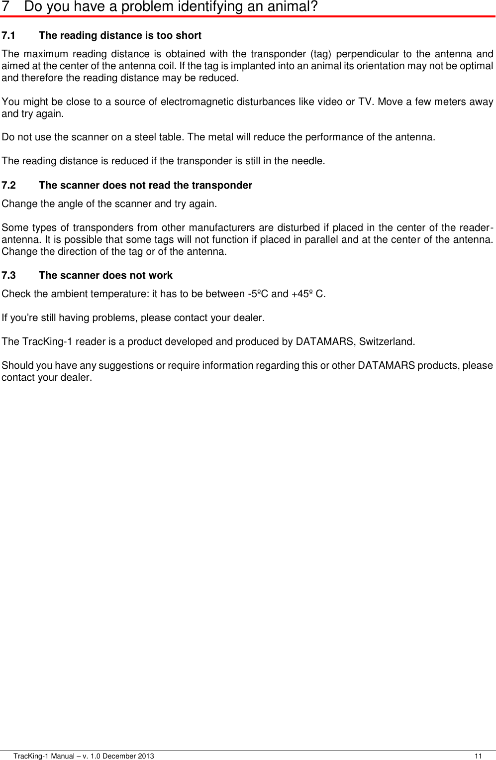  TracKing-1 Manual – v. 1.0 December 2013     11 7  Do you have a problem identifying an animal? 7.1  The reading distance is too short   The maximum reading distance is obtained with the transponder (tag)  perpendicular to the antenna and aimed at the center of the antenna coil. If the tag is implanted into an animal its orientation may not be optimal and therefore the reading distance may be reduced.  You might be close to a source of electromagnetic disturbances like video or TV. Move a few meters away and try again.  Do not use the scanner on a steel table. The metal will reduce the performance of the antenna.  The reading distance is reduced if the transponder is still in the needle. 7.2  The scanner does not read the transponder   Change the angle of the scanner and try again.  Some types of transponders from other manufacturers are disturbed if placed in the center of the reader-antenna. It is possible that some tags will not function if placed in parallel and at the center of the antenna. Change the direction of the tag or of the antenna. 7.3  The scanner does not work   Check the ambient temperature: it has to be between -5ºC and +45º C.  If you’re still having problems, please contact your dealer.  The TracKing-1 reader is a product developed and produced by DATAMARS, Switzerland.  Should you have any suggestions or require information regarding this or other DATAMARS products, please contact your dealer.  
