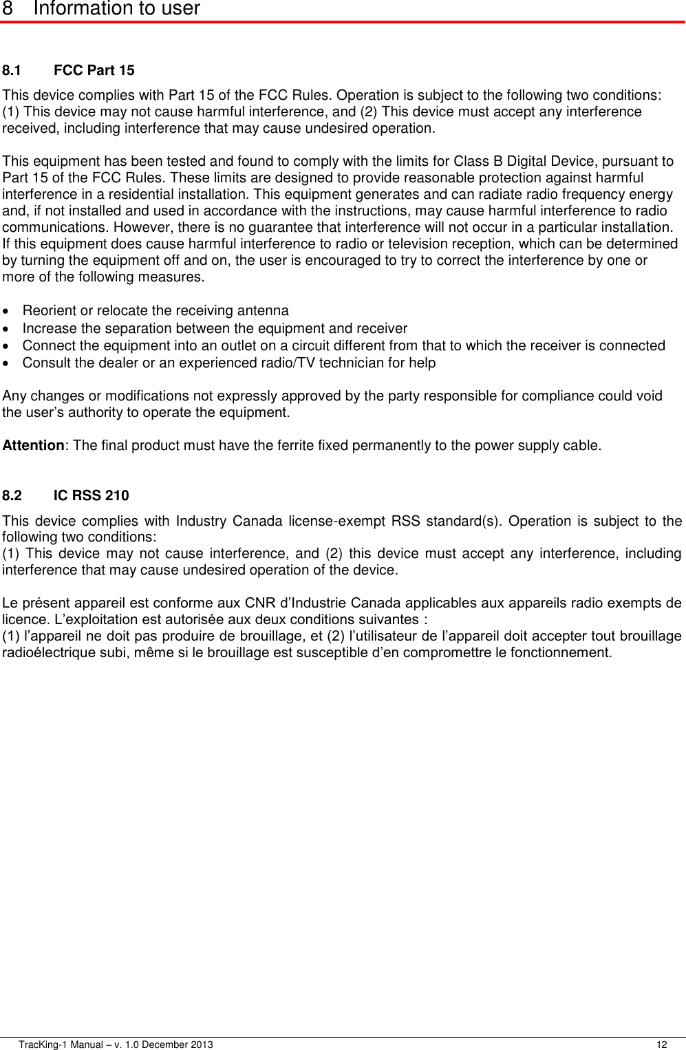  TracKing-1 Manual – v. 1.0 December 2013     12 8  Information to user  8.1  FCC Part 15 This device complies with Part 15 of the FCC Rules. Operation is subject to the following two conditions: (1) This device may not cause harmful interference, and (2) This device must accept any interference received, including interference that may cause undesired operation.  This equipment has been tested and found to comply with the limits for Class B Digital Device, pursuant to Part 15 of the FCC Rules. These limits are designed to provide reasonable protection against harmful interference in a residential installation. This equipment generates and can radiate radio frequency energy and, if not installed and used in accordance with the instructions, may cause harmful interference to radio communications. However, there is no guarantee that interference will not occur in a particular installation. If this equipment does cause harmful interference to radio or television reception, which can be determined by turning the equipment off and on, the user is encouraged to try to correct the interference by one or more of the following measures.    Reorient or relocate the receiving antenna   Increase the separation between the equipment and receiver   Connect the equipment into an outlet on a circuit different from that to which the receiver is connected   Consult the dealer or an experienced radio/TV technician for help  Any changes or modifications not expressly approved by the party responsible for compliance could void the user’s authority to operate the equipment.  Attention: The final product must have the ferrite fixed permanently to the power supply cable.  8.2  IC RSS 210 This device complies with Industry Canada  license-exempt RSS standard(s). Operation is subject to the following two conditions: (1) This device may not cause  interference, and (2) this device must  accept  any interference,  including interference that may cause undesired operation of the device.  Le présent appareil est conforme aux CNR d’Industrie Canada applicables aux appareils radio exempts de licence. L’exploitation est autorisée aux deux conditions suivantes :  (1) l’appareil ne doit pas produire de brouillage, et (2) l’utilisateur de l’appareil doit accepter tout brouillage radioélectrique subi, même si le brouillage est susceptible d’en compromettre le fonctionnement.  