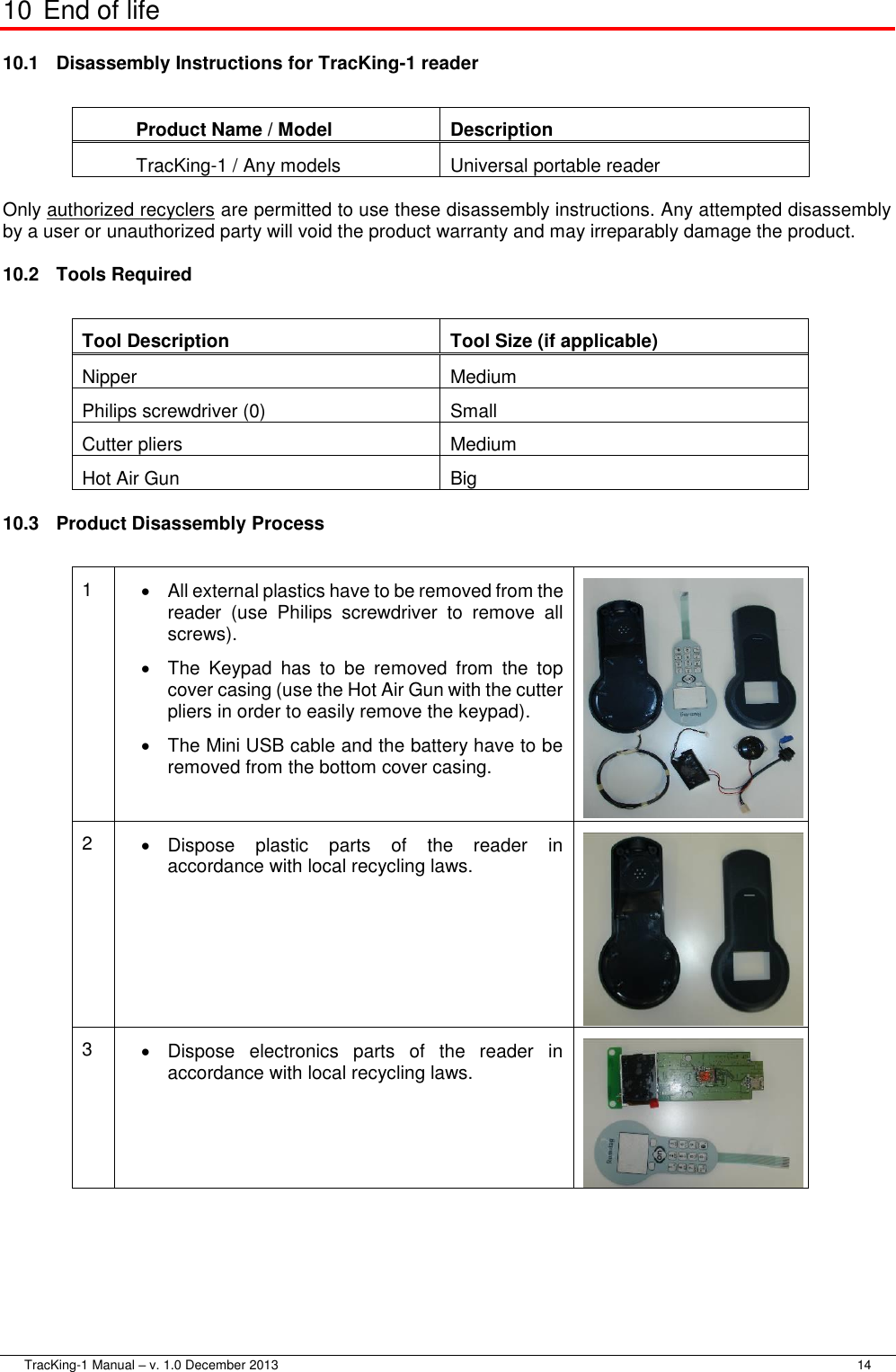  TracKing-1 Manual – v. 1.0 December 2013     14 10 End of life 10.1  Disassembly Instructions for TracKing-1 reader  Product Name / Model Description TracKing-1 / Any models Universal portable reader  Only authorized recyclers are permitted to use these disassembly instructions. Any attempted disassembly by a user or unauthorized party will void the product warranty and may irreparably damage the product. 10.2  Tools Required  Tool Description Tool Size (if applicable) Nipper Medium Philips screwdriver (0) Small Cutter pliers Medium Hot Air Gun Big 10.3  Product Disassembly Process  1   All external plastics have to be removed from the reader  (use  Philips  screwdriver  to  remove  all screws).   The  Keypad  has  to  be  removed  from  the  top cover casing (use the Hot Air Gun with the cutter pliers in order to easily remove the keypad).  The Mini USB cable and the battery have to be removed from the bottom cover casing.  2   Dispose  plastic  parts  of  the  reader  in accordance with local recycling laws.  3   Dispose  electronics  parts  of  the  reader  in accordance with local recycling laws.  