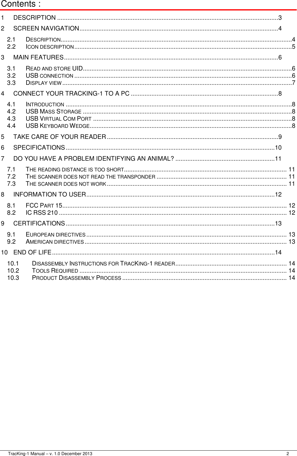  TracKing-1 Manual – v. 1.0 December 2013     2 Contents : 1 DESCRIPTION ................................................................................................................................. 3 2 SCREEN NAVIGATION .................................................................................................................... 4 2.1 DESCRIPTION .......................................................................................................................................4 2.2 ICON DESCRIPTION ...............................................................................................................................5 3 MAIN FEATURES ............................................................................................................................. 6 3.1 READ AND STORE UID ..........................................................................................................................6 3.2 USB CONNECTION ...............................................................................................................................6 3.3 DISPLAY VIEW ......................................................................................................................................7 4 CONNECT YOUR TRACKING-1 TO A PC ...................................................................................... 8 4.1 INTRODUCTION ....................................................................................................................................8 4.2 USB MASS STORAGE ..........................................................................................................................8 4.3 USB VIRTUAL COM PORT ....................................................................................................................8 4.4 USB KEYBOARD WEDGE ......................................................................................................................8 5 TAKE CARE OF YOUR READER .................................................................................................... 9 6 SPECIFICATIONS .......................................................................................................................... 10 7 DO YOU HAVE A PROBLEM IDENTIFYING AN ANIMAL? .......................................................... 11 7.1 THE READING DISTANCE IS TOO SHORT ............................................................................................... 11 7.2 THE SCANNER DOES NOT READ THE TRANSPONDER ............................................................................ 11 7.3 THE SCANNER DOES NOT WORK ......................................................................................................... 11 8 INFORMATION TO USER .............................................................................................................. 12 8.1 FCC PART 15 ................................................................................................................................... 12 8.2 IC RSS 210 ..................................................................................................................................... 12 9 CERTIFICATIONS .......................................................................................................................... 13 9.1 EUROPEAN DIRECTIVES ..................................................................................................................... 13 9.2 AMERICAN DIRECTIVES ...................................................................................................................... 13 10 END OF LIFE .................................................................................................................................. 14 10.1 DISASSEMBLY INSTRUCTIONS FOR TRACKING-1 READER ................................................................. 14 10.2 TOOLS REQUIRED ......................................................................................................................... 14 10.3 PRODUCT DISASSEMBLY PROCESS ................................................................................................ 14  