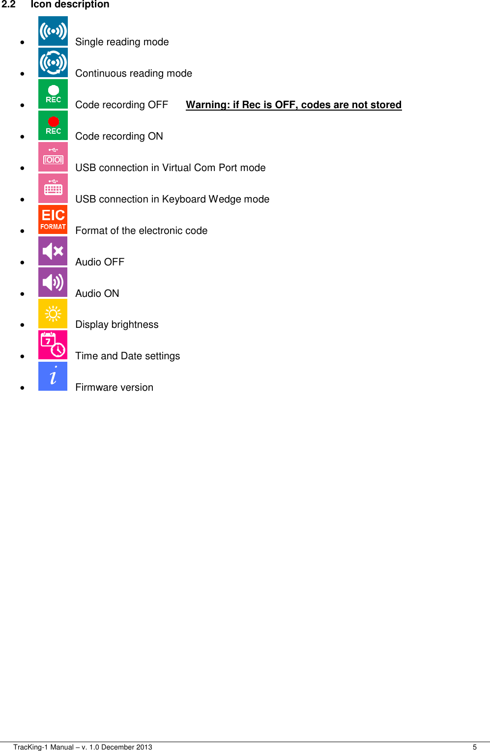  TracKing-1 Manual – v. 1.0 December 2013     5 2.2  Icon description     Single reading mode     Continuous reading mode     Code recording OFF  Warning: if Rec is OFF, codes are not stored     Code recording ON     USB connection in Virtual Com Port mode     USB connection in Keyboard Wedge mode     Format of the electronic code     Audio OFF     Audio ON     Display brightness     Time and Date settings     Firmware version 