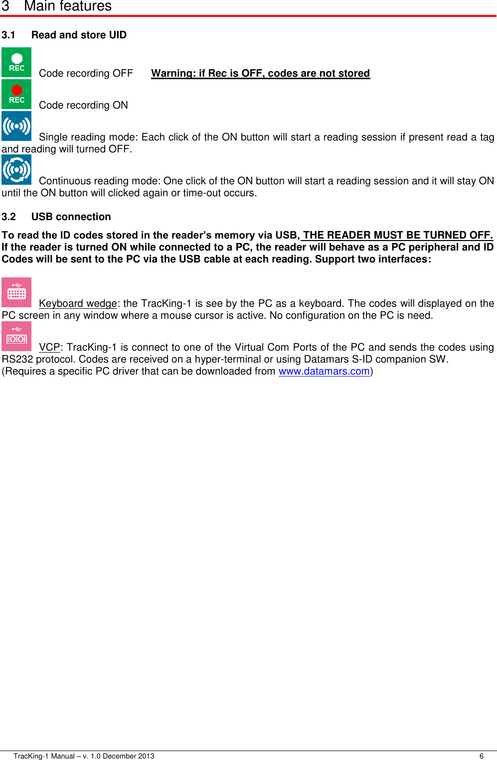  TracKing-1 Manual – v. 1.0 December 2013     6 3  Main features 3.1  Read and store UID   Code recording OFF  Warning: if Rec is OFF, codes are not stored   Code recording ON   Single reading mode: Each click of the ON button will start a reading session if present read a tag and reading will turned OFF.   Continuous reading mode: One click of the ON button will start a reading session and it will stay ON until the ON button will clicked again or time-out occurs. 3.2  USB connection To read the ID codes stored in the reader’s memory via USB, THE READER MUST BE TURNED OFF. If the reader is turned ON while connected to a PC, the reader will behave as a PC peripheral and ID Codes will be sent to the PC via the USB cable at each reading. Support two interfaces:   Keyboard wedge: the TracKing-1 is see by the PC as a keyboard. The codes will displayed on the PC screen in any window where a mouse cursor is active. No configuration on the PC is need.   VCP: TracKing-1 is connect to one of the Virtual Com Ports of the PC and sends the codes using RS232 protocol. Codes are received on a hyper-terminal or using Datamars S-ID companion SW. (Requires a specific PC driver that can be downloaded from www.datamars.com)   