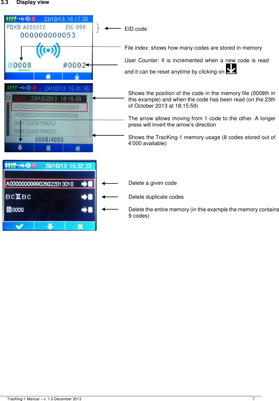  TracKing-1 Manual – v. 1.0 December 2013     7 3.3  Display view  EID code    File index: shows how many codes are stored in memory  User Counter: It is incremented when a new code is read and it can be reset anytime by clicking on  . Shows the position of the code in the memory file (0008th in this example) and when the code has been read (on the 23th of October 2013 at 18:15:59)  The arrow allows moving from 1 code to the other. A longer press will invert the arrow’s direction  Shows the TracKing-1 memory usage (8 codes stored out of 4’000 available) Delete a given code  Delete duplicate codes  Delete the entire memory (in this example the memory contains 9 codes) 