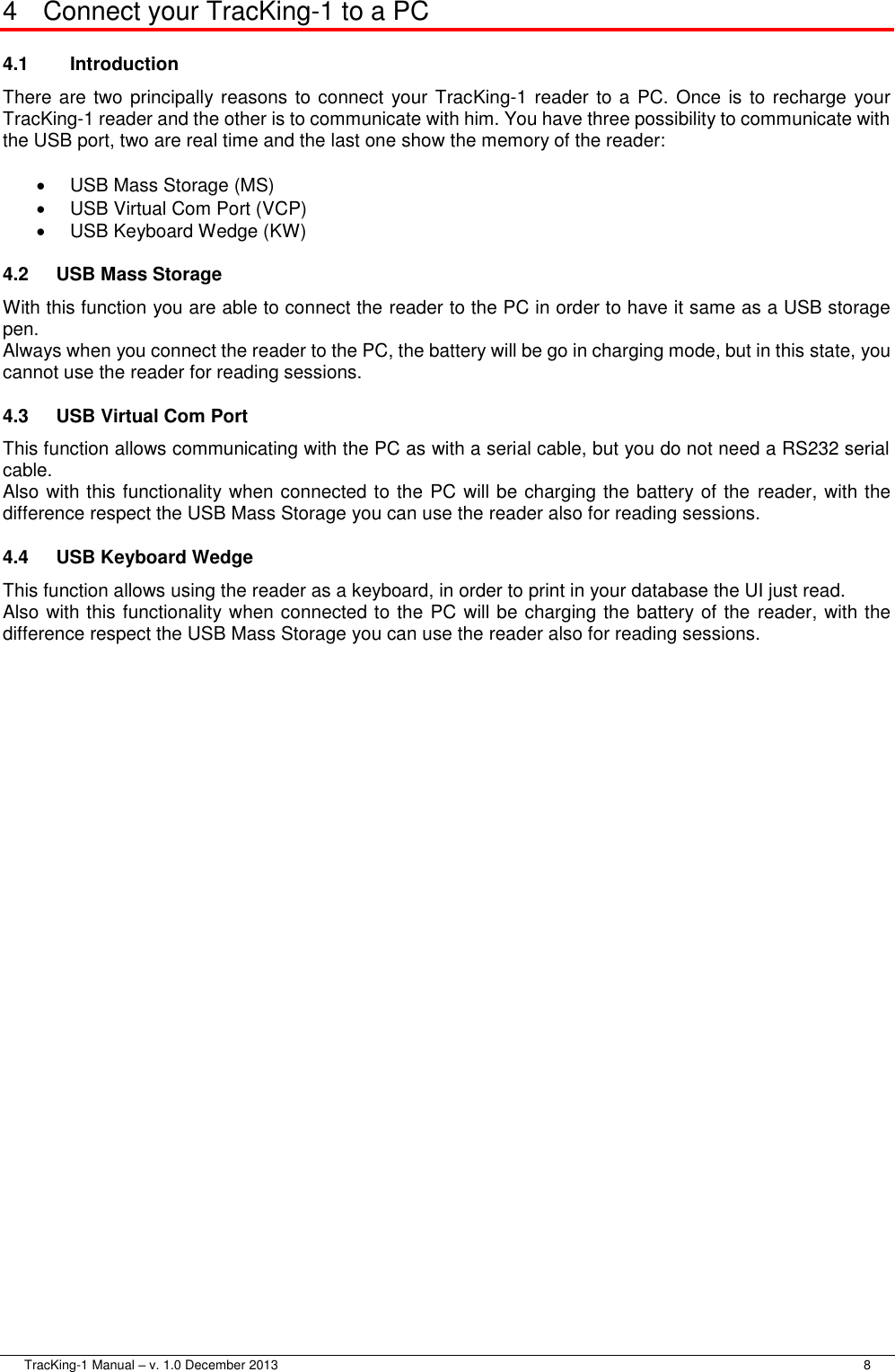 TracKing-1 Manual – v. 1.0 December 2013     8 4  Connect your TracKing-1 to a PC 4.1  Introduction There are two principally reasons to connect  your TracKing-1 reader  to a PC. Once is to recharge  your TracKing-1 reader and the other is to communicate with him. You have three possibility to communicate with the USB port, two are real time and the last one show the memory of the reader:   USB Mass Storage (MS)   USB Virtual Com Port (VCP)   USB Keyboard Wedge (KW) 4.2  USB Mass Storage With this function you are able to connect the reader to the PC in order to have it same as a USB storage pen. Always when you connect the reader to the PC, the battery will be go in charging mode, but in this state, you cannot use the reader for reading sessions. 4.3  USB Virtual Com Port This function allows communicating with the PC as with a serial cable, but you do not need a RS232 serial cable. Also with this functionality when connected to the PC will be charging the battery of the  reader, with the difference respect the USB Mass Storage you can use the reader also for reading sessions. 4.4  USB Keyboard Wedge This function allows using the reader as a keyboard, in order to print in your database the UI just read. Also with this functionality when connected to the PC will be charging the battery of the reader, with the difference respect the USB Mass Storage you can use the reader also for reading sessions. 