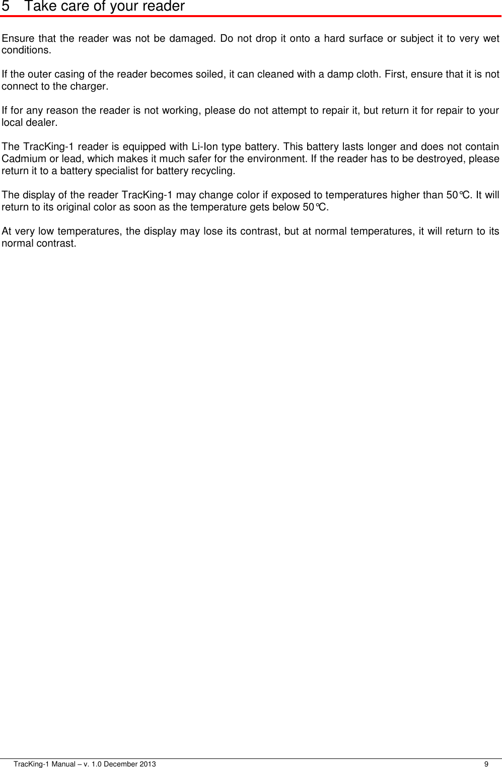  TracKing-1 Manual – v. 1.0 December 2013     9 5  Take care of your reader  Ensure that the reader was not be damaged. Do not drop it onto a hard surface or subject it to very wet conditions.  If the outer casing of the reader becomes soiled, it can cleaned with a damp cloth. First, ensure that it is not connect to the charger.  If for any reason the reader is not working, please do not attempt to repair it, but return it for repair to your local dealer.  The TracKing-1 reader is equipped with Li-Ion type battery. This battery lasts longer and does not contain Cadmium or lead, which makes it much safer for the environment. If the reader has to be destroyed, please return it to a battery specialist for battery recycling.  The display of the reader TracKing-1 may change color if exposed to temperatures higher than 50°C. It will return to its original color as soon as the temperature gets below 50°C.  At very low temperatures, the display may lose its contrast, but at normal temperatures, it will return to its normal contrast. 