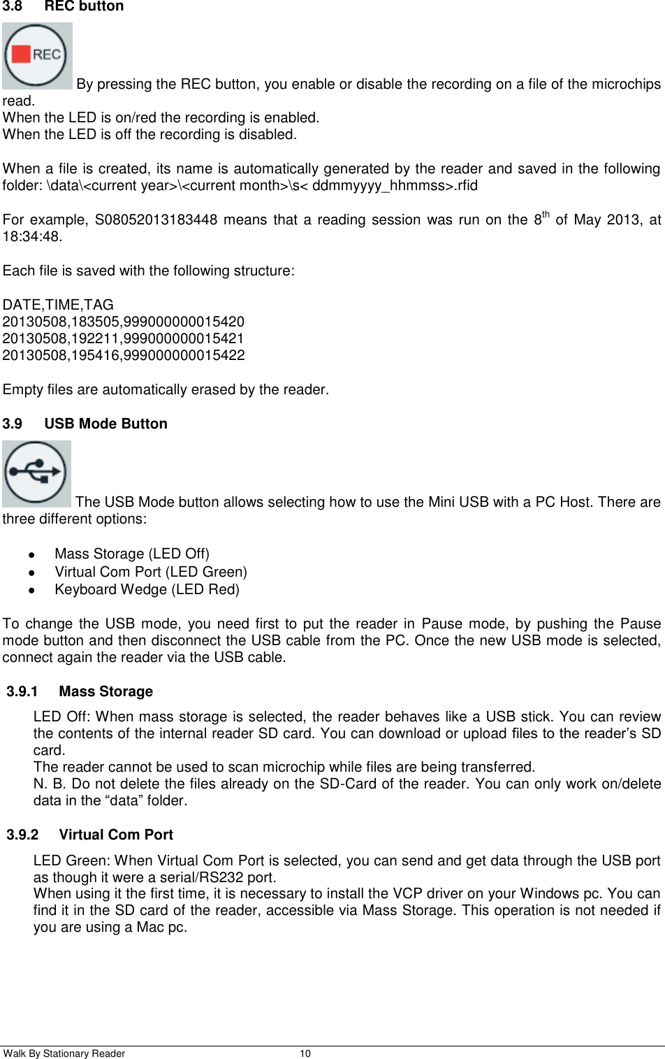  Walk By Stationary Reader  10    3.8  REC button   By pressing the REC button, you enable or disable the recording on a file of the microchips read.  When the LED is on/red the recording is enabled. When the LED is off the recording is disabled. When a file is created, its name is automatically generated by the reader and saved in the following folder: \data\&lt;current year&gt;\&lt;current month&gt;\s&lt; ddmmyyyy_hhmmss&gt;.rfid For example, S08052013183448 means that  a reading session  was run on the 8th of May 2013, at 18:34:48. Each file is saved with the following structure: DATE,TIME,TAG 20130508,183505,999000000015420 20130508,192211,999000000015421 20130508,195416,999000000015422 Empty files are automatically erased by the reader. 3.9  USB Mode Button   The USB Mode button allows selecting how to use the Mini USB with a PC Host. There are three different options:   Mass Storage (LED Off)   Virtual Com Port (LED Green)   Keyboard Wedge (LED Red) To  change the USB mode, you need first  to put  the reader in  Pause mode, by pushing the  Pause mode button and then disconnect the USB cable from the PC. Once the new USB mode is selected, connect again the reader via the USB cable. 3.9.1  Mass Storage LED Off: When mass storage is selected, the reader behaves like a USB stick. You can review the contents of the internal reader SD card. You can download or upload files to the reader’s SD card. The reader cannot be used to scan microchip while files are being transferred. N. B. Do not delete the files already on the SD-Card of the reader. You can only work on/delete data in the “data” folder. 3.9.2  Virtual Com Port LED Green: When Virtual Com Port is selected, you can send and get data through the USB port as though it were a serial/RS232 port.  When using it the first time, it is necessary to install the VCP driver on your Windows pc. You can find it in the SD card of the reader, accessible via Mass Storage. This operation is not needed if you are using a Mac pc. 