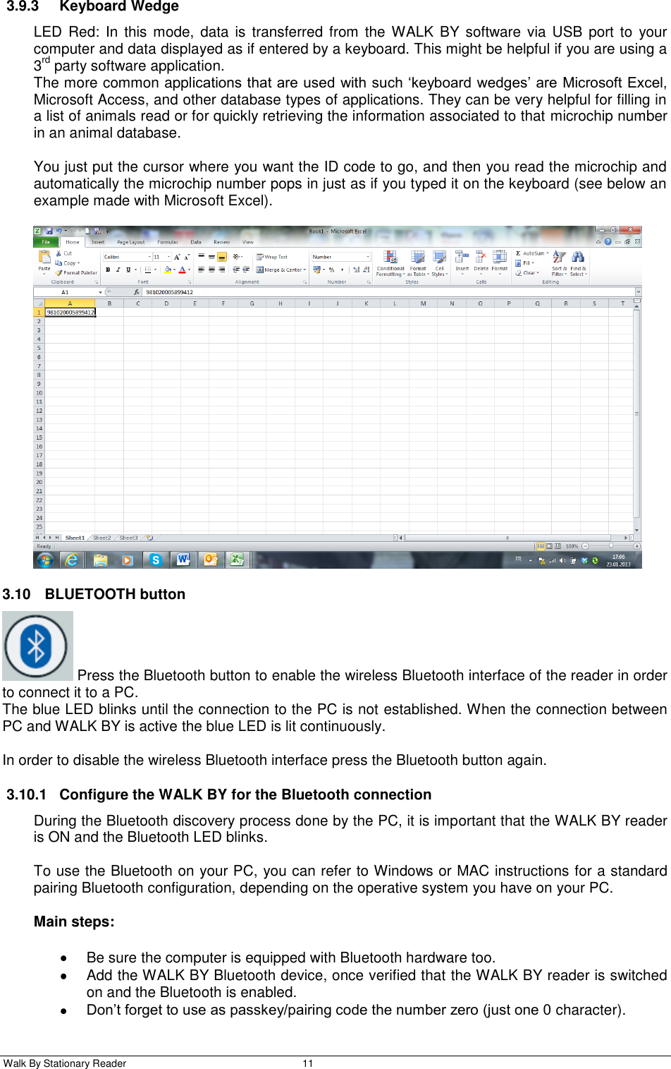  Walk By Stationary Reader  11    3.9.3  Keyboard Wedge LED Red:  In  this mode,  data  is  transferred from  the WALK  BY software via USB port  to  your computer and data displayed as if entered by a keyboard. This might be helpful if you are using a 3rd party software application. The more common applications that are used with such ‘keyboard wedges’ are Microsoft Excel, Microsoft Access, and other database types of applications. They can be very helpful for filling in a list of animals read or for quickly retrieving the information associated to that microchip number in an animal database.  You just put the cursor where you want the ID code to go, and then you read the microchip and automatically the microchip number pops in just as if you typed it on the keyboard (see below an example made with Microsoft Excel).   3.10  BLUETOOTH button   Press the Bluetooth button to enable the wireless Bluetooth interface of the reader in order to connect it to a PC. The blue LED blinks until the connection to the PC is not established. When the connection between PC and WALK BY is active the blue LED is lit continuously.  In order to disable the wireless Bluetooth interface press the Bluetooth button again. 3.10.1  Configure the WALK BY for the Bluetooth connection During the Bluetooth discovery process done by the PC, it is important that the WALK BY reader is ON and the Bluetooth LED blinks.  To use the Bluetooth on your PC, you can refer to Windows or MAC instructions for a standard pairing Bluetooth configuration, depending on the operative system you have on your PC.  Main steps:   Be sure the computer is equipped with Bluetooth hardware too.   Add the WALK BY Bluetooth device, once verified that the WALK BY reader is switched on and the Bluetooth is enabled.  Don’t forget to use as passkey/pairing code the number zero (just one 0 character). 