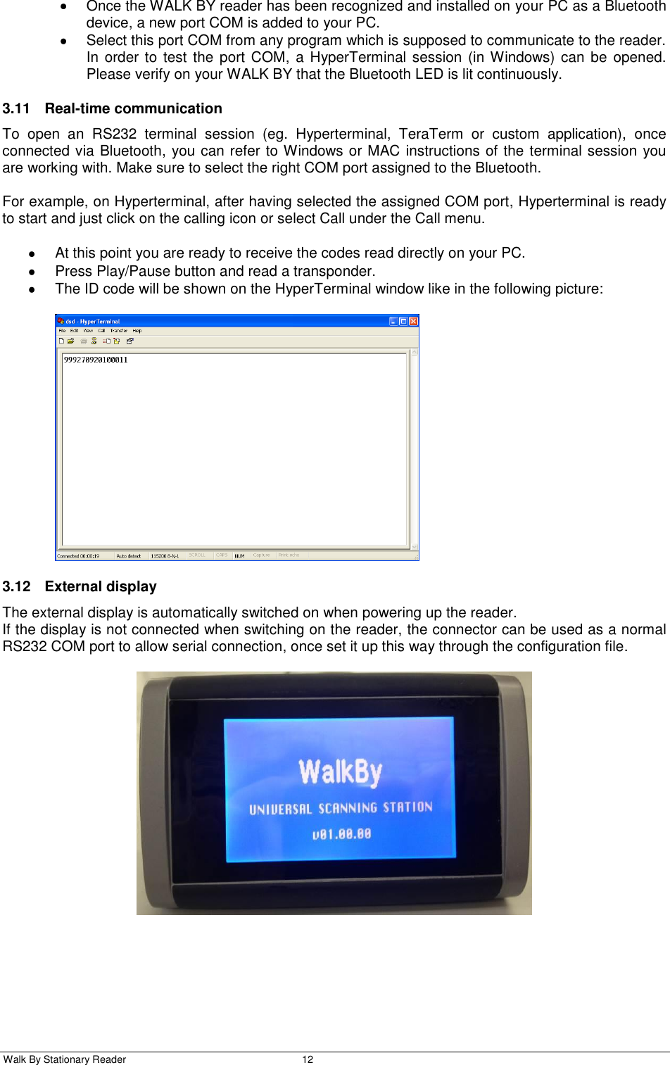  Walk By Stationary Reader  12      Once the WALK BY reader has been recognized and installed on your PC as a Bluetooth device, a new port COM is added to your PC.   Select this port COM from any program which is supposed to communicate to the reader. In order  to test the  port  COM, a  HyperTerminal session (in Windows) can  be  opened. Please verify on your WALK BY that the Bluetooth LED is lit continuously.  3.11  Real-time communication To  open  an  RS232  terminal  session  (eg.  Hyperterminal,  TeraTerm  or  custom  application),  once connected via Bluetooth, you can refer to Windows or MAC instructions of the terminal session you are working with. Make sure to select the right COM port assigned to the Bluetooth.  For example, on Hyperterminal, after having selected the assigned COM port, Hyperterminal is ready to start and just click on the calling icon or select Call under the Call menu.    At this point you are ready to receive the codes read directly on your PC.   Press Play/Pause button and read a transponder.   The ID code will be shown on the HyperTerminal window like in the following picture:   3.12  External display The external display is automatically switched on when powering up the reader. If the display is not connected when switching on the reader, the connector can be used as a normal RS232 COM port to allow serial connection, once set it up this way through the configuration file.  