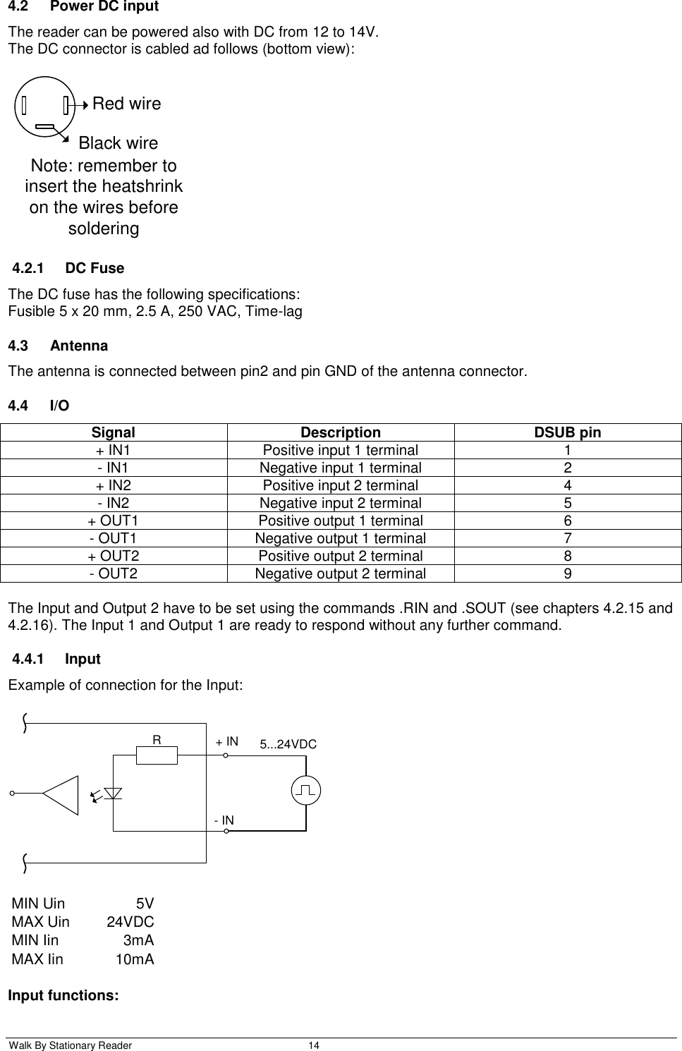  Walk By Stationary Reader  14    4.2  Power DC input The reader can be powered also with DC from 12 to 14V. The DC connector is cabled ad follows (bottom view):  Red wireBlack wireNote: remember to insert the heatshrink on the wires before soldering 4.2.1  DC Fuse The DC fuse has the following specifications: Fusible 5 x 20 mm, 2.5 A, 250 VAC, Time-lag 4.3  Antenna The antenna is connected between pin2 and pin GND of the antenna connector. 4.4 I/O Signal Description DSUB pin + IN1 Positive input 1 terminal 1 - IN1 Negative input 1 terminal 2 + IN2 Positive input 2 terminal 4 - IN2 Negative input 2 terminal 5 + OUT1 Positive output 1 terminal 6 - OUT1 Negative output 1 terminal 7 + OUT2 Positive output 2 terminal 8 - OUT2 Negative output 2 terminal 9  The Input and Output 2 have to be set using the commands .RIN and .SOUT (see chapters 4.2.15 and 4.2.16). The Input 1 and Output 1 are ready to respond without any further command. 4.4.1  Input Example of connection for the Input: R+ IN- IN5...24VDC MIN Uin 5VMAX Uin 24VDCMIN Iin 3mAMAX Iin 10mA Input functions: 