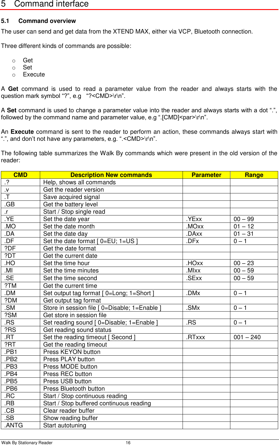  Walk By Stationary Reader  16    5  Command interface 5.1  Command overview The user can send and get data from the XTEND MAX, either via VCP, Bluetooth connection. Three different kinds of commands are possible: o  Get o  Set o  Execute A  Get  command  is  used  to  read  a  parameter  value  from  the  reader  and  always  starts  with  the question mark symbol “?”, e.g   “?&lt;CMD&gt;\r\n”. A Set command is used to change a parameter value into the reader and always starts with a dot “.”, followed by the command name and parameter value, e.g “.[CMD]&lt;par&gt;\r\n”. An Execute command is sent to the reader to perform an action, these commands always start with “.”, and don’t not have any parameters, e.g. “.&lt;CMD&gt;\r\n”. The following table summarizes the Walk By commands which were present in the old version of the reader: CMD Description New commands Parameter Range .? Help, shows all commands   .v Get the reader version   .T Save acquired signal   .GB Get the battery level   .r Start / Stop single read   .YE Set the date year .YExx 00 – 99 .MO Set the date month .MOxx 01 – 12 .DA Set the date day .DAxx 01 – 31 .DF Set the date format [ 0=EU; 1=US ] .DFx 0 – 1 ?DF Get the date format   ?DT Get the current date   .HO Set the time hour .HOxx 00 – 23 .MI Set the time minutes .MIxx 00 – 59 .SE Set the time second .SExx 00 – 59 ?TM Get the current time   .DM Set output tag format [ 0=Long; 1=Short ] .DMx 0 – 1 ?DM Get output tag format   .SM Store in session file [ 0=Disable; 1=Enable ] .SMx 0 – 1 ?SM Get store in session file   .RS Set reading sound [ 0=Disable; 1=Enable ] .RS 0 – 1 ?RS Get reading sound status   .RT Set the reading timeout [ Second ] .RTxxx 001 – 240 ?RT Get the reading timeout   .PB1 Press KEYON button   .PB2 Press PLAY button   .PB3 Press MODE button   .PB4 Press REC button   .PB5 Press USB button   .PB6 Press Bluetooth button   .RC Start / Stop continuous reading   .RB Start / Stop buffered continuous reading   .CB Clear reader buffer   .SB Show reading buffer   .ANTG Start autotuning   