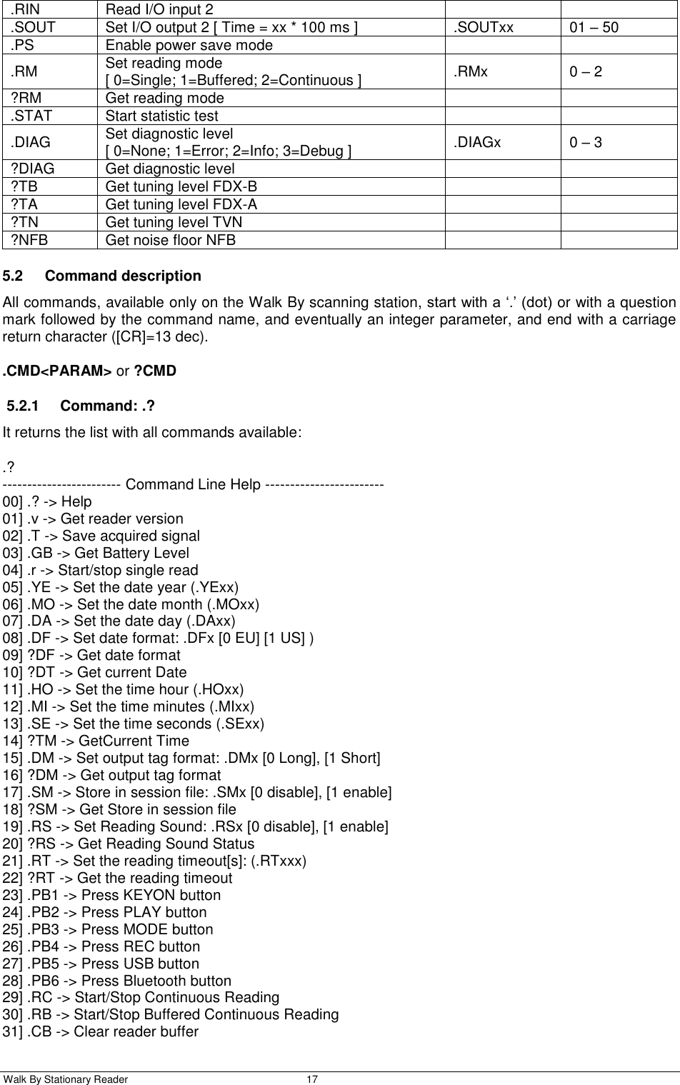  Walk By Stationary Reader  17    .RIN Read I/O input 2   .SOUT Set I/O output 2 [ Time = xx * 100 ms ] .SOUTxx 01 – 50 .PS Enable power save mode   .RM Set reading mode [ 0=Single; 1=Buffered; 2=Continuous ]  .RMx 0 – 2 ?RM Get reading mode   .STAT Start statistic test   .DIAG Set diagnostic level [ 0=None; 1=Error; 2=Info; 3=Debug ] .DIAGx 0 – 3 ?DIAG Get diagnostic level   ?TB Get tuning level FDX-B   ?TA Get tuning level FDX-A   ?TN Get tuning level TVN   ?NFB Get noise floor NFB   5.2  Command description All commands, available only on the Walk By scanning station, start with a ‘.’ (dot) or with a question mark followed by the command name, and eventually an integer parameter, and end with a carriage return character ([CR]=13 dec). .CMD&lt;PARAM&gt; or ?CMD 5.2.1  Command: .? It returns the list with all commands available: .? ------------------------ Command Line Help ------------------------ 00] .? -&gt; Help 01] .v -&gt; Get reader version 02] .T -&gt; Save acquired signal 03] .GB -&gt; Get Battery Level 04] .r -&gt; Start/stop single read 05] .YE -&gt; Set the date year (.YExx) 06] .MO -&gt; Set the date month (.MOxx) 07] .DA -&gt; Set the date day (.DAxx) 08] .DF -&gt; Set date format: .DFx [0 EU] [1 US] ) 09] ?DF -&gt; Get date format 10] ?DT -&gt; Get current Date 11] .HO -&gt; Set the time hour (.HOxx) 12] .MI -&gt; Set the time minutes (.MIxx) 13] .SE -&gt; Set the time seconds (.SExx) 14] ?TM -&gt; GetCurrent Time 15] .DM -&gt; Set output tag format: .DMx [0 Long], [1 Short] 16] ?DM -&gt; Get output tag format 17] .SM -&gt; Store in session file: .SMx [0 disable], [1 enable] 18] ?SM -&gt; Get Store in session file 19] .RS -&gt; Set Reading Sound: .RSx [0 disable], [1 enable] 20] ?RS -&gt; Get Reading Sound Status 21] .RT -&gt; Set the reading timeout[s]: (.RTxxx) 22] ?RT -&gt; Get the reading timeout 23] .PB1 -&gt; Press KEYON button 24] .PB2 -&gt; Press PLAY button 25] .PB3 -&gt; Press MODE button 26] .PB4 -&gt; Press REC button 27] .PB5 -&gt; Press USB button 28] .PB6 -&gt; Press Bluetooth button 29] .RC -&gt; Start/Stop Continuous Reading 30] .RB -&gt; Start/Stop Buffered Continuous Reading 31] .CB -&gt; Clear reader buffer 