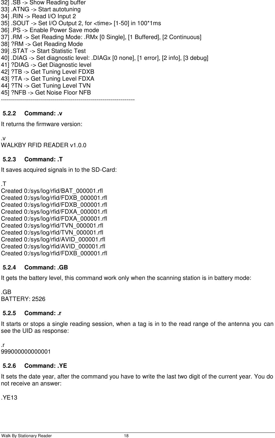  Walk By Stationary Reader  18    32] .SB -&gt; Show Reading buffer 33] .ATNG -&gt; Start autotuning 34] .RIN -&gt; Read I/O Input 2 35] .SOUT -&gt; Set I/O Output 2, for &lt;time&gt; [1-50] in 100*1ms 36] .PS -&gt; Enable Power Save mode 37] .RM -&gt; Set Reading Mode: .RMx [0 Single], [1 Buffered], [2 Continuous] 38] ?RM -&gt; Get Reading Mode 39] .STAT -&gt; Start Statistic Test 40] .DIAG -&gt; Set diagnostic level: .DIAGx [0 none], [1 error], [2 info], [3 debug] 41] ?DIAG -&gt; Get Diagnostic level 42] ?TB -&gt; Get Tuning Level FDXB 43] ?TA -&gt; Get Tuning Level FDXA 44] ?TN -&gt; Get Tuning Level TVN 45] ?NFB -&gt; Get Noise Floor NFB ------------------------------------------------------------------- 5.2.2  Command: .v It returns the firmware version: .v WALKBY RFID READER v1.0.0 5.2.3  Command: .T It saves acquired signals in to the SD-Card: .T Created 0:/sys/log/rfid/BAT_000001.rfl Created 0:/sys/log/rfid/FDXB_000001.rfl Created 0:/sys/log/rfid/FDXB_000001.rfl Created 0:/sys/log/rfid/FDXA_000001.rfl Created 0:/sys/log/rfid/FDXA_000001.rfl Created 0:/sys/log/rfid/TVN_000001.rfl Created 0:/sys/log/rfid/TVN_000001.rfl Created 0:/sys/log/rfid/AVID_000001.rfl Created 0:/sys/log/rfid/AVID_000001.rfl Created 0:/sys/log/rfid/FDXB_000001.rfl 5.2.4  Command: .GB It gets the battery level, this command work only when the scanning station is in battery mode: .GB BATTERY: 2526 5.2.5  Command: .r It starts or stops a single reading session, when a tag is in to the read range of the antenna you can see the UID as response: .r 999000000000001 5.2.6  Command: .YE It sets the date year, after the command you have to write the last two digit of the current year. You do not receive an answer: .YE13 