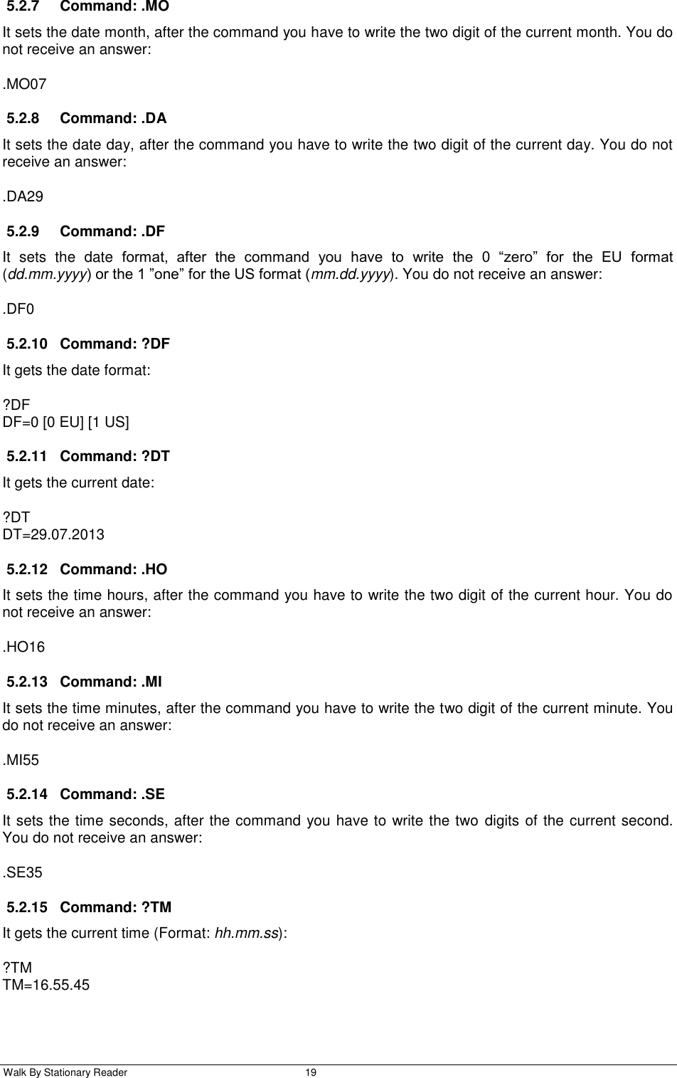  Walk By Stationary Reader  19    5.2.7  Command: .MO It sets the date month, after the command you have to write the two digit of the current month. You do not receive an answer: .MO07 5.2.8  Command: .DA It sets the date day, after the command you have to write the two digit of the current day. You do not receive an answer: .DA29 5.2.9  Command: .DF It  sets  the  date  format,  after  the  command  you  have  to  write  the  0  “zero”  for  the  EU  format (dd.mm.yyyy) or the 1 ”one” for the US format (mm.dd.yyyy). You do not receive an answer: .DF0 5.2.10  Command: ?DF It gets the date format: ?DF DF=0 [0 EU] [1 US] 5.2.11  Command: ?DT It gets the current date: ?DT DT=29.07.2013 5.2.12  Command: .HO It sets the time hours, after the command you have to write the two digit of the current hour. You do not receive an answer: .HO16 5.2.13  Command: .MI It sets the time minutes, after the command you have to write the two digit of the current minute. You do not receive an answer: .MI55 5.2.14  Command: .SE It sets the time seconds, after the command you have to write the two  digits of the current second. You do not receive an answer: .SE35 5.2.15  Command: ?TM It gets the current time (Format: hh.mm.ss): ?TM TM=16.55.45 