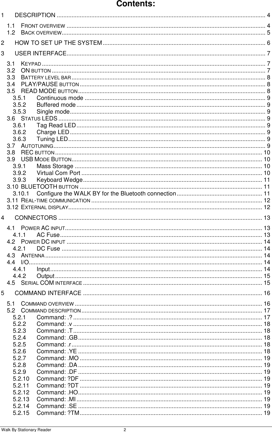  Walk By Stationary Reader  2    Contents: 1 DESCRIPTION ............................................................................................................................... 4 1.1 FRONT OVERVIEW ......................................................................................................................... 4 1.2 BACK OVERVIEW............................................................................................................................ 5 2 HOW TO SET UP THE SYSTEM ................................................................................................... 6 3 USER INTERFACE......................................................................................................................... 7 3.1 KEYPAD ........................................................................................................................................ 7 3.2 ON BUTTON .................................................................................................................................. 7 3.3 BATTERY LEVEL BAR ...................................................................................................................... 8 3.4 PLAY/PAUSE BUTTON ................................................................................................................. 8 3.5 READ MODE BUTTON .................................................................................................................. 8 3.5.1 Continuous mode .............................................................................................................. 9 3.5.2 Buffered mode ................................................................................................................... 9 3.5.3 Single mode ....................................................................................................................... 9 3.6 STATUS LEDS .............................................................................................................................. 9 3.6.1 Tag Read LED ................................................................................................................... 9 3.6.2 Charge LED ....................................................................................................................... 9 3.6.3 Tuning LED ........................................................................................................................ 9 3.7 AUTOTUNING ................................................................................................................................. 9 3.8 REC BUTTON .............................................................................................................................. 10 3.9 USB MODE BUTTON .................................................................................................................... 10 3.9.1 Mass Storage .................................................................................................................. 10 3.9.2 Virtual Com Port .............................................................................................................. 10 3.9.3 Keyboard Wedge ............................................................................................................. 11 3.10 BLUETOOTH BUTTON ............................................................................................................... 11 3.10.1 Configure the WALK BY for the Bluetooth connection .................................................... 11 3.11 REAL-TIME COMMUNICATION ........................................................................................................ 12 3.12 EXTERNAL DISPLAY...................................................................................................................... 12 4 CONNECTORS ............................................................................................................................ 13 4.1 POWER AC INPUT ........................................................................................................................ 13 4.1.1 AC Fuse ........................................................................................................................... 13 4.2 POWER DC INPUT ....................................................................................................................... 14 4.2.1 DC Fuse .......................................................................................................................... 14 4.3 ANTENNA .................................................................................................................................... 14 4.4 I/O.............................................................................................................................................. 14 4.4.1 Input ................................................................................................................................. 14 4.4.2 Output .............................................................................................................................. 15 4.5 SERIAL COM INTERFACE ............................................................................................................. 15 5 COMMAND INTERFACE ............................................................................................................. 16 5.1 COMMAND OVERVIEW .................................................................................................................. 16 5.2 COMMAND DESCRIPTION .............................................................................................................. 17 5.2.1 Command: .? ................................................................................................................... 17 5.2.2 Command: .v ................................................................................................................... 18 5.2.3 Command: .T ................................................................................................................... 18 5.2.4 Command: .GB ................................................................................................................ 18 5.2.5 Command: .r .................................................................................................................... 18 5.2.6 Command: .YE ................................................................................................................ 18 5.2.7 Command: .MO ............................................................................................................... 19 5.2.8 Command: .DA ................................................................................................................ 19 5.2.9 Command: .DF ................................................................................................................ 19 5.2.10 Command: ?DF ............................................................................................................... 19 5.2.11 Command: ?DT ............................................................................................................... 19 5.2.12 Command: .HO ................................................................................................................ 19 5.2.13 Command: .MI ................................................................................................................. 19 5.2.14 Command: .SE ................................................................................................................ 19 5.2.15 Command: ?TM ............................................................................................................... 19 