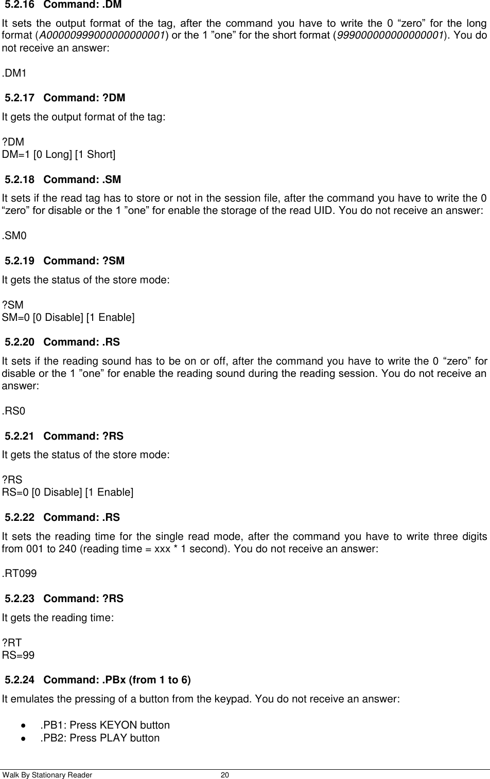  Walk By Stationary Reader  20    5.2.16  Command: .DM It  sets  the  output  format  of  the  tag,  after  the  command  you  have  to  write  the  0  “zero”  for  the  long format (A00000999000000000001) or the 1 ”one” for the short format (999000000000000001). You do not receive an answer: .DM1 5.2.17  Command: ?DM It gets the output format of the tag: ?DM DM=1 [0 Long] [1 Short] 5.2.18  Command: .SM It sets if the read tag has to store or not in the session file, after the command you have to write the 0 “zero” for disable or the 1 ”one” for enable the storage of the read UID. You do not receive an answer: .SM0 5.2.19  Command: ?SM It gets the status of the store mode: ?SM SM=0 [0 Disable] [1 Enable] 5.2.20  Command: .RS It sets if the reading sound has to be on or off, after the command you have to write the 0 “zero” for disable or the 1 ”one” for enable the reading sound during the reading session. You do not receive an answer: .RS0 5.2.21  Command: ?RS It gets the status of the store mode: ?RS RS=0 [0 Disable] [1 Enable] 5.2.22  Command: .RS It sets the reading time for the single read mode, after the command you have to write  three digits from 001 to 240 (reading time = xxx * 1 second). You do not receive an answer: .RT099 5.2.23  Command: ?RS It gets the reading time: ?RT RS=99 5.2.24  Command: .PBx (from 1 to 6) It emulates the pressing of a button from the keypad. You do not receive an answer:   .PB1: Press KEYON button   .PB2: Press PLAY button 