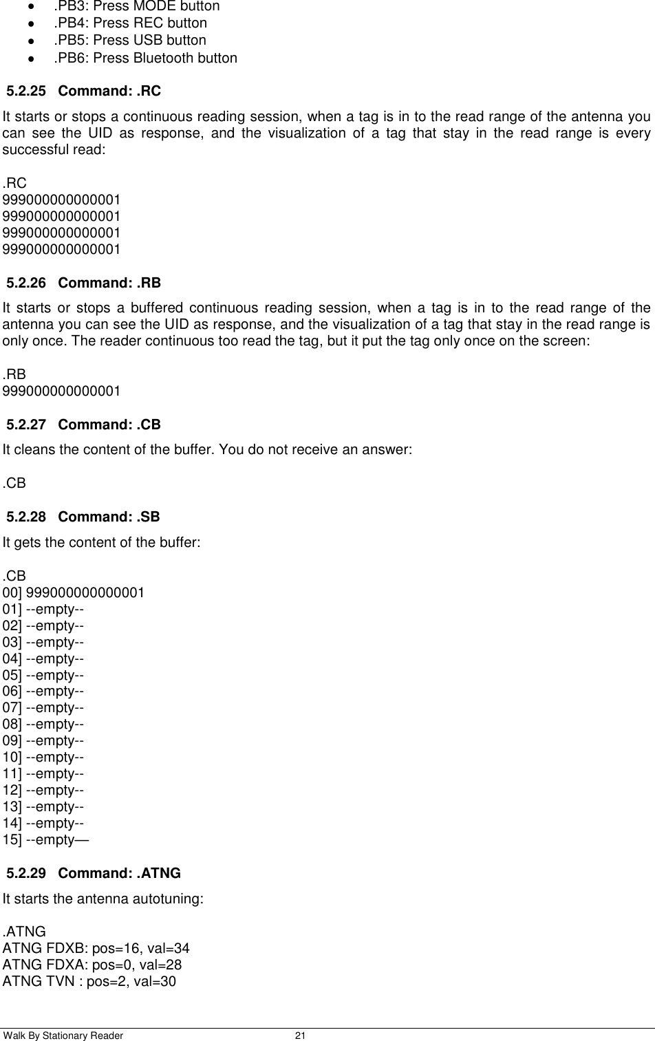  Walk By Stationary Reader  21      .PB3: Press MODE button   .PB4: Press REC button   .PB5: Press USB button   .PB6: Press Bluetooth button 5.2.25  Command: .RC It starts or stops a continuous reading session, when a tag is in to the read range of the antenna you can  see  the  UID  as  response,  and  the  visualization  of  a  tag  that  stay  in  the  read  range  is  every successful read: .RC 999000000000001 999000000000001 999000000000001 999000000000001 5.2.26  Command: .RB It starts  or  stops  a  buffered  continuous  reading  session,  when  a tag  is  in to  the read range of  the antenna you can see the UID as response, and the visualization of a tag that stay in the read range is only once. The reader continuous too read the tag, but it put the tag only once on the screen: .RB 999000000000001 5.2.27  Command: .CB It cleans the content of the buffer. You do not receive an answer: .CB 5.2.28  Command: .SB It gets the content of the buffer: .CB 00] 999000000000001 01] --empty-- 02] --empty-- 03] --empty-- 04] --empty-- 05] --empty-- 06] --empty-- 07] --empty-- 08] --empty-- 09] --empty-- 10] --empty-- 11] --empty-- 12] --empty-- 13] --empty-- 14] --empty-- 15] --empty— 5.2.29  Command: .ATNG It starts the antenna autotuning: .ATNG ATNG FDXB: pos=16, val=34 ATNG FDXA: pos=0, val=28 ATNG TVN : pos=2, val=30 