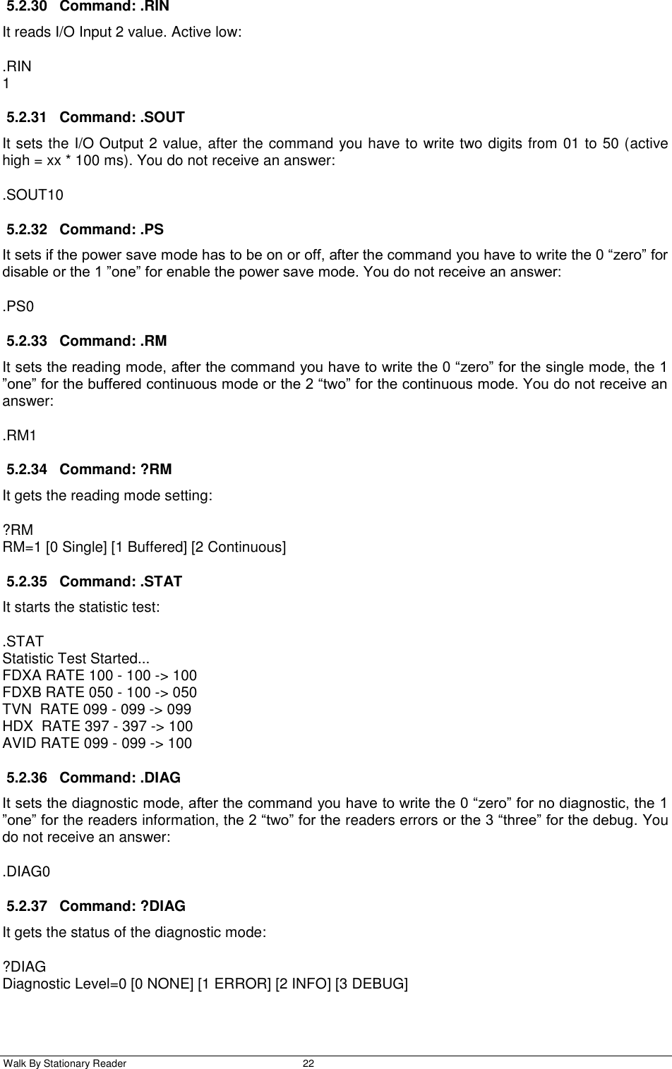  Walk By Stationary Reader  22    5.2.30  Command: .RIN It reads I/O Input 2 value. Active low: .RIN 1 5.2.31  Command: .SOUT It sets the I/O Output 2 value, after the command you have to write two digits from 01 to 50 (active high = xx * 100 ms). You do not receive an answer: .SOUT10 5.2.32  Command: .PS It sets if the power save mode has to be on or off, after the command you have to write the 0 “zero” for disable or the 1 ”one” for enable the power save mode. You do not receive an answer: .PS0 5.2.33  Command: .RM It sets the reading mode, after the command you have to write the 0 “zero” for the single mode, the 1 ”one” for the buffered continuous mode or the 2 “two” for the continuous mode. You do not receive an answer: .RM1 5.2.34  Command: ?RM It gets the reading mode setting: ?RM RM=1 [0 Single] [1 Buffered] [2 Continuous] 5.2.35  Command: .STAT It starts the statistic test: .STAT Statistic Test Started... FDXA RATE 100 - 100 -&gt; 100 FDXB RATE 050 - 100 -&gt; 050 TVN  RATE 099 - 099 -&gt; 099 HDX  RATE 397 - 397 -&gt; 100 AVID RATE 099 - 099 -&gt; 100 5.2.36  Command: .DIAG It sets the diagnostic mode, after the command you have to write the 0 “zero” for no diagnostic, the 1 ”one” for the readers information, the 2 “two” for the readers errors or the 3 “three” for the debug. You do not receive an answer: .DIAG0 5.2.37  Command: ?DIAG It gets the status of the diagnostic mode: ?DIAG Diagnostic Level=0 [0 NONE] [1 ERROR] [2 INFO] [3 DEBUG] 