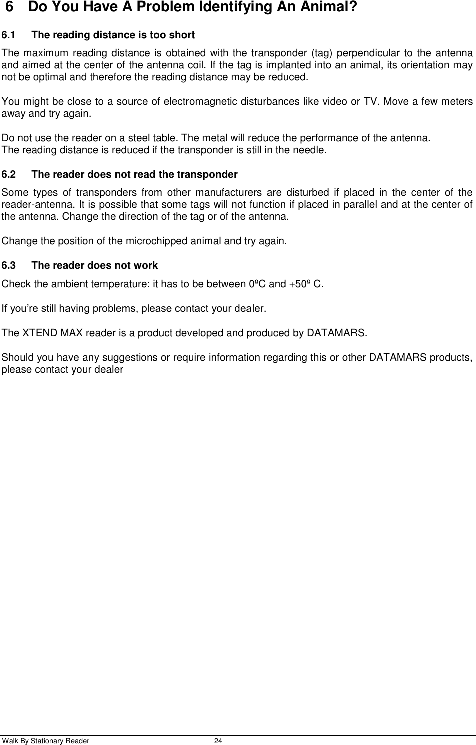  Walk By Stationary Reader  24    6  Do You Have A Problem Identifying An Animal? 6.1  The reading distance is too short The maximum reading distance is obtained with the transponder (tag) perpendicular to the antenna and aimed at the center of the antenna coil. If the tag is implanted into an animal, its orientation may not be optimal and therefore the reading distance may be reduced. You might be close to a source of electromagnetic disturbances like video or TV. Move a few meters away and try again. Do not use the reader on a steel table. The metal will reduce the performance of the antenna. The reading distance is reduced if the transponder is still in the needle. 6.2  The reader does not read the transponder Some  types  of  transponders  from  other  manufacturers  are  disturbed  if  placed  in  the  center  of  the reader-antenna. It is possible that some tags will not function if placed in parallel and at the center of the antenna. Change the direction of the tag or of the antenna. Change the position of the microchipped animal and try again. 6.3  The reader does not work Check the ambient temperature: it has to be between 0ºC and +50º C. If you’re still having problems, please contact your dealer. The XTEND MAX reader is a product developed and produced by DATAMARS. Should you have any suggestions or require information regarding this or other DATAMARS products, please contact your dealer 