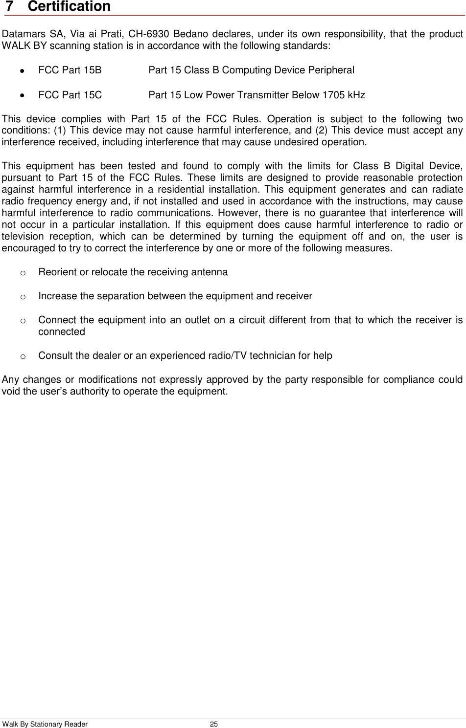 Walk By Stationary Reader  25    7  Certification Datamars SA, Via ai Prati, CH-6930 Bedano declares, under its own responsibility, that the product WALK BY scanning station is in accordance with the following standards:   FCC Part 15B    Part 15 Class B Computing Device Peripheral   FCC Part 15C    Part 15 Low Power Transmitter Below 1705 kHz This  device  complies  with  Part  15  of  the  FCC  Rules.  Operation  is  subject  to  the  following  two conditions: (1) This device may not cause harmful interference, and (2) This device must accept any interference received, including interference that may cause undesired operation. This  equipment  has  been  tested  and  found  to  comply  with  the  limits  for  Class  B  Digital  Device, pursuant  to  Part  15  of  the  FCC  Rules.  These  limits are  designed to  provide  reasonable  protection against  harmful interference  in  a  residential  installation.  This  equipment  generates and  can  radiate radio frequency energy and, if not installed and used in accordance with the instructions, may cause harmful interference to radio communications. However, there is  no guarantee that interference  will not  occur  in  a  particular  installation.  If  this  equipment  does  cause  harmful  interference  to  radio  or television  reception,  which  can  be  determined  by  turning  the  equipment  off  and  on,  the  user  is encouraged to try to correct the interference by one or more of the following measures. o  Reorient or relocate the receiving antenna o  Increase the separation between the equipment and receiver o  Connect the equipment into an outlet on a circuit different from that to which the receiver is connected o  Consult the dealer or an experienced radio/TV technician for help Any changes or modifications not expressly approved by the party responsible for compliance could void the user’s authority to operate the equipment. 