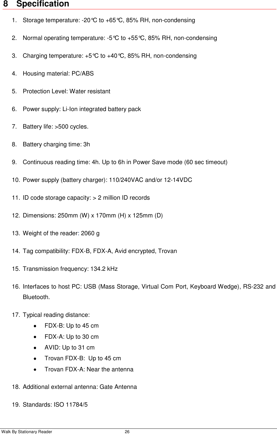  Walk By Stationary Reader  26    8  Specification 1.  Storage temperature: -20°C to +65°C, 85% RH, non-condensing 2.  Normal operating temperature: -5°C to +55°C, 85% RH, non-condensing 3.  Charging temperature: +5°C to +40°C, 85% RH, non-condensing 4.  Housing material: PC/ABS 5.  Protection Level: Water resistant  6.  Power supply: Li-Ion integrated battery pack  7.  Battery life: &gt;500 cycles. 8.  Battery charging time: 3h 9.  Continuous reading time: 4h. Up to 6h in Power Save mode (60 sec timeout) 10. Power supply (battery charger): 110/240VAC and/or 12-14VDC  11. ID code storage capacity: &gt; 2 million ID records 12. Dimensions: 250mm (W) x 170mm (H) x 125mm (D) 13. Weight of the reader: 2060 g 14. Tag compatibility: FDX-B, FDX-A, Avid encrypted, Trovan 15. Transmission frequency: 134.2 kHz 16. Interfaces to host PC: USB (Mass Storage, Virtual Com Port, Keyboard Wedge), RS-232 and Bluetooth. 17. Typical reading distance:    FDX-B: Up to 45 cm   FDX-A: Up to 30 cm   AVID: Up to 31 cm   Trovan FDX-B:  Up to 45 cm    Trovan FDX-A: Near the antenna 18. Additional external antenna: Gate Antenna  19. Standards: ISO 11784/5 