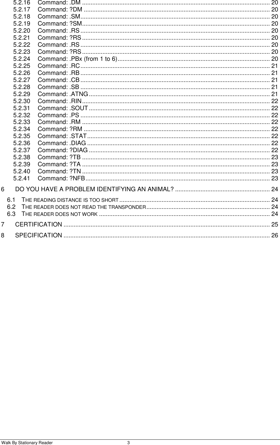  Walk By Stationary Reader  3    5.2.16 Command: .DM ............................................................................................................... 20 5.2.17 Command: ?DM .............................................................................................................. 20 5.2.18 Command: .SM ................................................................................................................ 20 5.2.19 Command: ?SM ............................................................................................................... 20 5.2.20 Command: .RS ................................................................................................................ 20 5.2.21 Command: ?RS ............................................................................................................... 20 5.2.22 Command: .RS ................................................................................................................ 20 5.2.23 Command: ?RS ............................................................................................................... 20 5.2.24 Command: .PBx (from 1 to 6) .......................................................................................... 20 5.2.25 Command: .RC ................................................................................................................ 21 5.2.26 Command: .RB ................................................................................................................ 21 5.2.27 Command: .CB ................................................................................................................ 21 5.2.28 Command: .SB ................................................................................................................ 21 5.2.29 Command: .ATNG ........................................................................................................... 21 5.2.30 Command: .RIN ............................................................................................................... 22 5.2.31 Command: .SOUT ........................................................................................................... 22 5.2.32 Command: .PS ................................................................................................................ 22 5.2.33 Command: .RM ............................................................................................................... 22 5.2.34 Command: ?RM .............................................................................................................. 22 5.2.35 Command: .STAT ............................................................................................................ 22 5.2.36 Command: .DIAG ............................................................................................................ 22 5.2.37 Command: ?DIAG ........................................................................................................... 22 5.2.38 Command: ?TB ............................................................................................................... 23 5.2.39 Command: ?TA ............................................................................................................... 23 5.2.40 Command: ?TN ............................................................................................................... 23 5.2.41 Command: ?NFB ............................................................................................................. 23 6 DO YOU HAVE A PROBLEM IDENTIFYING AN ANIMAL? ........................................................ 24 6.1 THE READING DISTANCE IS TOO SHORT ......................................................................................... 24 6.2 THE READER DOES NOT READ THE TRANSPONDER ......................................................................... 24 6.3 THE READER DOES NOT WORK ..................................................................................................... 24 7 CERTIFICATION .......................................................................................................................... 25 8 SPECIFICATION .......................................................................................................................... 26 