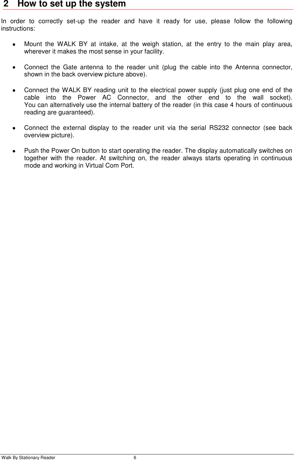  Walk By Stationary Reader  6    2  How to set up the system In  order  to  correctly  set-up  the  reader  and  have  it  ready  for  use,  please  follow  the  following instructions:   Mount  the  WALK  BY  at  intake,  at  the  weigh  station,  at  the  entry  to  the  main  play  area, wherever it makes the most sense in your facility.   Connect  the  Gate  antenna  to  the  reader  unit  (plug  the  cable  into  the  Antenna  connector, shown in the back overview picture above).   Connect the WALK BY reading unit to the electrical power supply (just plug one end of the cable  into  the  Power  AC  Connector,  and  the  other  end  to  the  wall  socket). You can alternatively use the internal battery of the reader (in this case 4 hours of continuous reading are guaranteed).    Connect  the  external  display  to  the  reader  unit  via  the  serial  RS232  connector  (see  back overview picture).    Push the Power On button to start operating the reader. The display automatically switches on together  with the reader.  At switching  on, the  reader  always starts  operating  in  continuous mode and working in Virtual Com Port. 