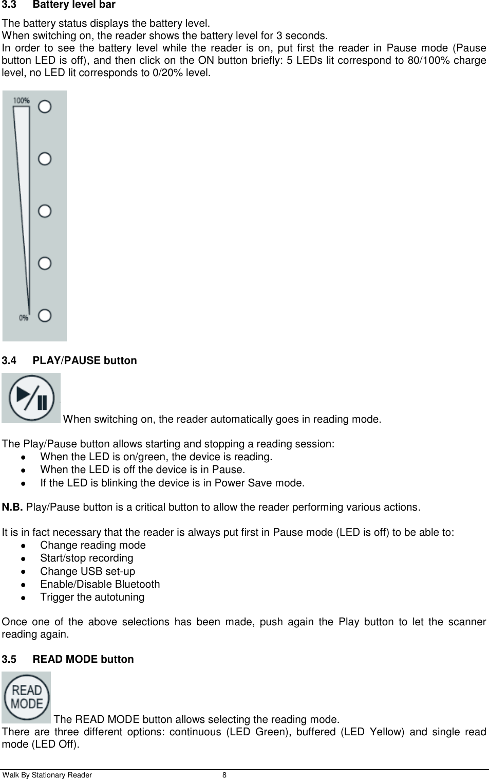  Walk By Stationary Reader  8    3.3  Battery level bar The battery status displays the battery level. When switching on, the reader shows the battery level for 3 seconds. In order  to see  the  battery level  while the reader  is on,  put first the reader in  Pause  mode  (Pause button LED is off), and then click on the ON button briefly: 5 LEDs lit correspond to 80/100% charge level, no LED lit corresponds to 0/20% level.   3.4  PLAY/PAUSE button   When switching on, the reader automatically goes in reading mode.  The Play/Pause button allows starting and stopping a reading session:   When the LED is on/green, the device is reading.   When the LED is off the device is in Pause.   If the LED is blinking the device is in Power Save mode.  N.B. Play/Pause button is a critical button to allow the reader performing various actions.  It is in fact necessary that the reader is always put first in Pause mode (LED is off) to be able to:   Change reading mode    Start/stop recording   Change USB set-up   Enable/Disable Bluetooth   Trigger the autotuning  Once  one  of  the  above  selections  has  been  made,  push  again  the  Play  button  to  let  the  scanner reading again. 3.5  READ MODE button   The READ MODE button allows selecting the reading mode. There  are  three  different  options:  continuous  (LED  Green),  buffered  (LED  Yellow)  and  single  read mode (LED Off). 