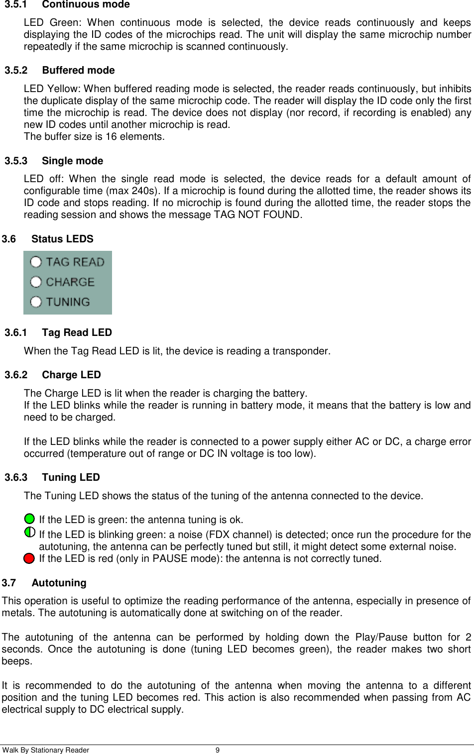  Walk By Stationary Reader  9    3.5.1  Continuous mode LED  Green:  When  continuous  mode  is  selected,  the  device  reads  continuously  and  keeps displaying the ID codes of the microchips read. The unit will display the same microchip number repeatedly if the same microchip is scanned continuously.  3.5.2  Buffered mode LED Yellow: When buffered reading mode is selected, the reader reads continuously, but inhibits the duplicate display of the same microchip code. The reader will display the ID code only the first time the microchip is read. The device does not display (nor record, if recording is enabled) any new ID codes until another microchip is read.  The buffer size is 16 elements. 3.5.3  Single mode LED  off:  When  the  single  read  mode  is  selected,  the  device  reads  for  a  default  amount  of configurable time (max 240s). If a microchip is found during the allotted time, the reader shows its ID code and stops reading. If no microchip is found during the allotted time, the reader stops the reading session and shows the message TAG NOT FOUND. 3.6  Status LEDS  3.6.1  Tag Read LED When the Tag Read LED is lit, the device is reading a transponder. 3.6.2  Charge LED The Charge LED is lit when the reader is charging the battery.  If the LED blinks while the reader is running in battery mode, it means that the battery is low and need to be charged.  If the LED blinks while the reader is connected to a power supply either AC or DC, a charge error occurred (temperature out of range or DC IN voltage is too low). 3.6.3  Tuning LED The Tuning LED shows the status of the tuning of the antenna connected to the device.  If the LED is green: the antenna tuning is ok.  If the LED is blinking green: a noise (FDX channel) is detected; once run the procedure for the autotuning, the antenna can be perfectly tuned but still, it might detect some external noise.    If the LED is red (only in PAUSE mode): the antenna is not correctly tuned. 3.7  Autotuning This operation is useful to optimize the reading performance of the antenna, especially in presence of metals. The autotuning is automatically done at switching on of the reader. The  autotuning  of  the  antenna  can  be  performed  by  holding  down  the  Play/Pause  button  for  2 seconds.  Once  the  autotuning  is  done  (tuning  LED  becomes  green),  the  reader  makes  two  short beeps.  It  is  recommended  to  do  the  autotuning  of  the  antenna  when  moving  the  antenna  to  a  different position and the tuning LED becomes red. This action is also recommended when passing from AC electrical supply to DC electrical supply. 