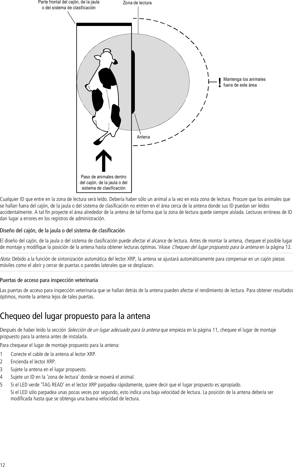 12 Paso de animales dentrodel cajón, de la jaula o delsistema de clasificaciónZona de lecturaAntenaMantenga los animalesfueradeesteáreaParte frontal del cajón, de lajaulao del sistema de clasificación Cualquier ID que entre en la zona de lectura será leído. Debería haber sólo un animal a la vez en esta zona de lectura. Procure que los animales que se hallan fuera del cajón, de la jaula o del sistema de clasificación no entren en el área cerca de la antena donde sus ID puedan ser leídos accidentalmente. A tal fin proyecte el área alrededor de la antena de tal forma que la zona de lectura quede siempre aislada. Lecturas erróneas de ID dan lugar a errores en los registros de administración. Diseño del cajón, de la jaula o del sistema de clasificación El diseño del cajón, de la jaula o del sistema de clasificación puede afectar el alcance de lectura. Antes de montar la antena, chequee el posible lugar de montaje y modifique la posición de la antena hasta obtener lecturas óptimas. Véase Chequeo del lugar propuesto para la antena en la página 12. Nota: Debido a la función de sintonización automática del lector XRP, la antena se ajustará automáticamente para compensar en un cajón piezas móviles como el abrir y cerrar de puertas o paredes laterales que se desplazan.  Puertas de acceso para inspección veterinaria Las puertas de acceso para inspección veterinaria que se hallan detrás de la antena pueden afectar el rendimiento de lectura. Para obtener resultados óptimos, monte la antena lejos de tales puertas. Chequeo del lugar propuesto para la antena Después de haber leído la sección Selección de un lugar adecuado para la antena que empieza en la página 11, chequee el lugar de montaje propuesto para la antena antes de instalarla. Para chequear el lugar de montaje propuesto para la antena: 1 Conecte el cable de la antena al lector XRP. 2 Encienda el lector XRP. 3 Sujete la antena en el lugar propuesto. 4 Sujete un ID en la ‘zona de lectura’ donde se moverá el animal. 5 Si el LED verde ‘TAG READ’ en el lector XRP parpadea rápidamente, quiere decir que el lugar propuesto es apropiado.  Si el LED sólo parpadea unas pocas veces por segundo, esto indica una baja velocidad de lectura. La posición de la antena debería ser modificada hasta que se obtenga una buena velocidad de lectura.  