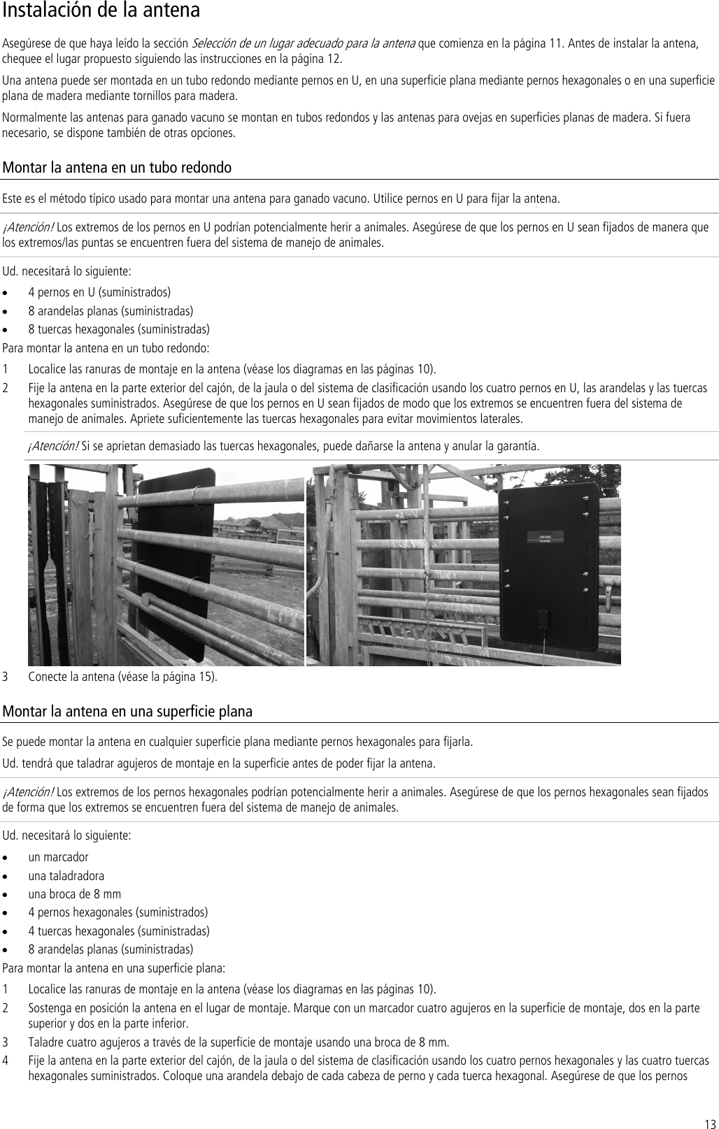 13 Instalación de la antena Asegúrese de que haya leído la sección Selección de un lugar adecuado para la antena que comienza en la página 11. Antes de instalar la antena, chequee el lugar propuesto siguiendo las instrucciones en la página 12. Una antena puede ser montada en un tubo redondo mediante pernos en U, en una superficie plana mediante pernos hexagonales o en una superficie plana de madera mediante tornillos para madera.  Normalmente las antenas para ganado vacuno se montan en tubos redondos y las antenas para ovejas en superficies planas de madera. Si fuera necesario, se dispone también de otras opciones. Montar la antena en un tubo redondo Este es el método típico usado para montar una antena para ganado vacuno. Utilice pernos en U para fijar la antena. ¡Atención! Los extremos de los pernos en U podrían potencialmente herir a animales. Asegúrese de que los pernos en U sean fijados de manera que los extremos/las puntas se encuentren fuera del sistema de manejo de animales. Ud. necesitará lo siguiente: • 4 pernos en U (suministrados) • 8 arandelas planas (suministradas) • 8 tuercas hexagonales (suministradas) Para montar la antena en un tubo redondo: 1 Localice las ranuras de montaje en la antena (véase los diagramas en las páginas 10). 2 Fije la antena en la parte exterior del cajón, de la jaula o del sistema de clasificación usando los cuatro pernos en U, las arandelas y las tuercas hexagonales suministrados. Asegúrese de que los pernos en U sean fijados de modo que los extremos se encuentren fuera del sistema de manejo de animales. Apriete suficientemente las tuercas hexagonales para evitar movimientos laterales.  ¡Atención! Si se aprietan demasiado las tuercas hexagonales, puede dañarse la antena y anular la garantía.    3 Conecte la antena (véase la página 15). Montar la antena en una superficie plana Se puede montar la antena en cualquier superficie plana mediante pernos hexagonales para fijarla.  Ud. tendrá que taladrar agujeros de montaje en la superficie antes de poder fijar la antena. ¡Atención! Los extremos de los pernos hexagonales podrían potencialmente herir a animales. Asegúrese de que los pernos hexagonales sean fijados de forma que los extremos se encuentren fuera del sistema de manejo de animales.  Ud. necesitará lo siguiente: • un marcador • una taladradora • una broca de 8 mm • 4 pernos hexagonales (suministrados) • 4 tuercas hexagonales (suministradas) • 8 arandelas planas (suministradas) Para montar la antena en una superficie plana: 1 Localice las ranuras de montaje en la antena (véase los diagramas en las páginas 10). 2 Sostenga en posición la antena en el lugar de montaje. Marque con un marcador cuatro agujeros en la superficie de montaje, dos en la parte superior y dos en la parte inferior. 3 Taladre cuatro agujeros a través de la superficie de montaje usando una broca de 8 mm. 4 Fije la antena en la parte exterior del cajón, de la jaula o del sistema de clasificación usando los cuatro pernos hexagonales y las cuatro tuercas hexagonales suministrados. Coloque una arandela debajo de cada cabeza de perno y cada tuerca hexagonal. Asegúrese de que los pernos 