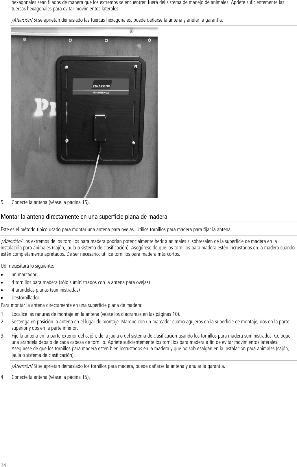 14 hexagonales sean fijados de manera que los extremos se encuentren fuera del sistema de manejo de animales. Apriete suficientemente las tuercas hexagonales para evitar movimientos laterales.  ¡Atención! Si se aprietan demasiado las tuercas hexagonales, puede dañarse la antena y anular la garantía.  5 Conecte la antena (véase la página 15). Montar la antena directamente en una superficie plana de madera Este es el método típico usado para montar una antena para ovejas. Utilice tornillos para madera para fijar la antena. ¡Atención! Los extremos de los tornillos para madera podrían potencialmente herir a animales si sobresalen de la superficie de madera en la instalación para animales (cajón, jaula o sistema de clasificación). Asegúrese de que los tornillos para madera estén incrustados en la madera cuando estén completamente apretados. De ser necesario, utilice tornillos para madera más cortos. Ud. necesitará lo siguiente: • un marcador • 4 tornillos para madera (sólo suministrados con la antena para ovejas) • 4 arandelas planas (suministradas) • Destornillador Para montar la antena directamente en una superficie plana de madera: 1 Localice las ranuras de montaje en la antena (véase los diagramas en las páginas 10). 2 Sostenga en posición la antena en el lugar de montaje. Marque con un marcador cuatro agujeros en la superficie de montaje, dos en la parte superior y dos en la parte inferior. 3 Fije la antena en la parte exterior del cajón, de la jaula o del sistema de clasificación usando los tornillos para madera suministrados. Coloque una arandela debajo de cada cabeza de tornillo. Apriete suficientemente los tornillos para madera a fin de evitar movimientos laterales. Asegúrese de que los tornillos para madera estén bien incrustados en la madera y que no sobresalgan en la instalación para animales (cajón, jaula o sistema de clasificación).  ¡Atención! Si se aprietan demasiado los tornillos para madera, puede dañarse la antena y anular la garantía. 4 Conecte la antena (véase la página 15). 