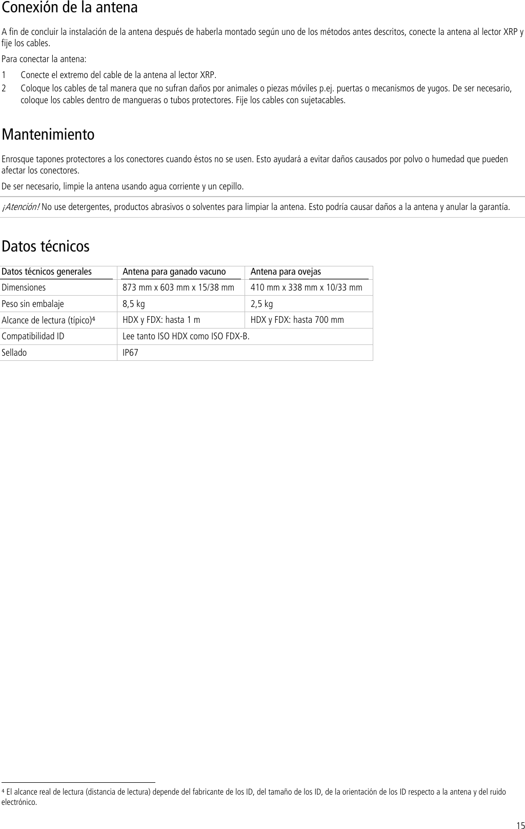 15 Conexión de la antena A fin de concluir la instalación de la antena después de haberla montado según uno de los métodos antes descritos, conecte la antena al lector XRP y fije los cables. Para conectar la antena: 1 Conecte el extremo del cable de la antena al lector XRP. 2 Coloque los cables de tal manera que no sufran daños por animales o piezas móviles p.ej. puertas o mecanismos de yugos. De ser necesario, coloque los cables dentro de mangueras o tubos protectores. Fije los cables con sujetacables. Mantenimiento Enrosque tapones protectores a los conectores cuando éstos no se usen. Esto ayudará a evitar daños causados por polvo o humedad que pueden afectar los conectores. De ser necesario, limpie la antena usando agua corriente y un cepillo.  ¡Atención! No use detergentes, productos abrasivos o solventes para limpiar la antena. Esto podría causar daños a la antena y anular la garantía. Datos técnicos Datos técnicos generales  Antena para ganado vacuno  Antena para ovejas Dimensiones  873 mm x 603 mm x 15/38 mm  410 mm x 338 mm x 10/33 mm Peso sin embalaje  8,5 kg  2,5 kg Alcance de lectura (típico)4 HDX y FDX: hasta 1 m  HDX y FDX: hasta 700 mm Compatibilidad ID  Lee tanto ISO HDX como ISO FDX-B. Sellado IP67                                                                      4 El alcance real de lectura (distancia de lectura) depende del fabricante de los ID, del tamaño de los ID, de la orientación de los ID respecto a la antena y del ruido electrónico. 