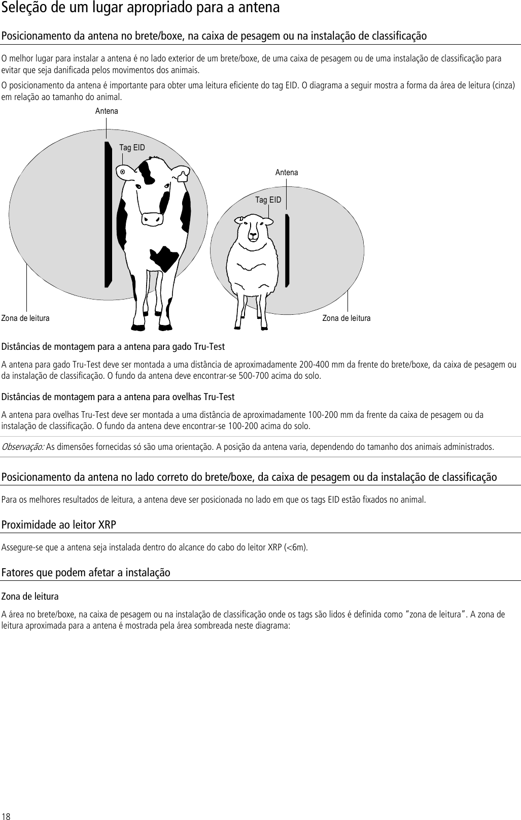 18 Seleção de um lugar apropriado para a antena Posicionamento da antena no brete/boxe, na caixa de pesagem ou na instalação de classificação O melhor lugar para instalar a antena é no lado exterior de um brete/boxe, de uma caixa de pesagem ou de uma instalação de classificação para evitar que seja danificada pelos movimentos dos animais.  O posicionamento da antena é importante para obter uma leitura eficiente do tag EID. O diagrama a seguir mostra a forma da área de leitura (cinza) em relação ao tamanho do animal. AntenaAntenaZona de leitura Zona de leituraTag EIDTag EID Distâncias de montagem para a antena para gado Tru-Test A antena para gado Tru-Test deve ser montada a uma distância de aproximadamente 200-400 mm da frente do brete/boxe, da caixa de pesagem ou da instalação de classificação. O fundo da antena deve encontrar-se 500-700 acima do solo.  Distâncias de montagem para a antena para ovelhas Tru-Test A antena para ovelhas Tru-Test deve ser montada a uma distância de aproximadamente 100-200 mm da frente da caixa de pesagem ou da instalação de classificação. O fundo da antena deve encontrar-se 100-200 acima do solo.  Observação: As dimensões fornecidas só são uma orientação. A posição da antena varia, dependendo do tamanho dos animais administrados. Posicionamento da antena no lado correto do brete/boxe, da caixa de pesagem ou da instalação de classificação Para os melhores resultados de leitura, a antena deve ser posicionada no lado em que os tags EID estão fixados no animal.  Proximidade ao leitor XRP Assegure-se que a antena seja instalada dentro do alcance do cabo do leitor XRP (&lt;6m). Fatores que podem afetar a instalação Zona de leitura A área no brete/boxe, na caixa de pesagem ou na instalação de classificação onde os tags são lidos é definida como “zona de leitura”. A zona de leitura aproximada para a antena é mostrada pela área sombreada neste diagrama: 