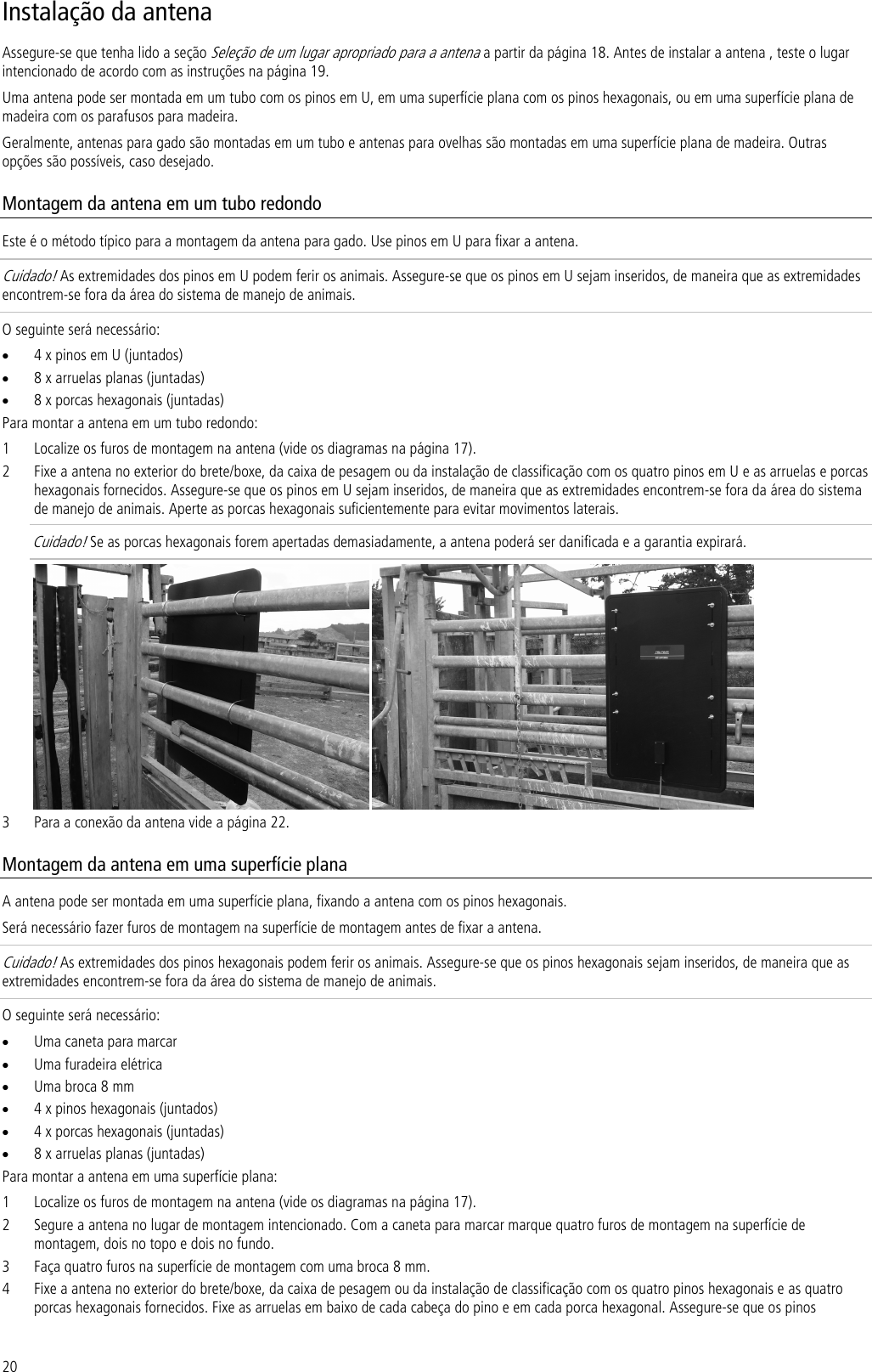 20 Instalação da antena Assegure-se que tenha lido a seção Seleção de um lugar apropriado para a antena a partir da página 18. Antes de instalar a antena , teste o lugar intencionado de acordo com as instruções na página 19. Uma antena pode ser montada em um tubo com os pinos em U, em uma superfície plana com os pinos hexagonais, ou em uma superfície plana de madeira com os parafusos para madeira.  Geralmente, antenas para gado são montadas em um tubo e antenas para ovelhas são montadas em uma superfície plana de madeira. Outras opções são possíveis, caso desejado. Montagem da antena em um tubo redondo Este é o método típico para a montagem da antena para gado. Use pinos em U para fixar a antena. Cuidado! As extremidades dos pinos em U podem ferir os animais. Assegure-se que os pinos em U sejam inseridos, de maneira que as extremidades encontrem-se fora da área do sistema de manejo de animais.  O seguinte será necessário: • 4 x pinos em U (juntados) • 8 x arruelas planas (juntadas) • 8 x porcas hexagonais (juntadas) Para montar a antena em um tubo redondo: 1 Localize os furos de montagem na antena (vide os diagramas na página 17). 2 Fixe a antena no exterior do brete/boxe, da caixa de pesagem ou da instalação de classificação com os quatro pinos em U e as arruelas e porcas hexagonais fornecidos. Assegure-se que os pinos em U sejam inseridos, de maneira que as extremidades encontrem-se fora da área do sistema de manejo de animais. Aperte as porcas hexagonais suficientemente para evitar movimentos laterais.  Cuidado! Se as porcas hexagonais forem apertadas demasiadamente, a antena poderá ser danificada e a garantia expirará.    3 Para a conexão da antena vide a página 22. Montagem da antena em uma superfície plana A antena pode ser montada em uma superfície plana, fixando a antena com os pinos hexagonais.  Será necessário fazer furos de montagem na superfície de montagem antes de fixar a antena. Cuidado! As extremidades dos pinos hexagonais podem ferir os animais. Assegure-se que os pinos hexagonais sejam inseridos, de maneira que as extremidades encontrem-se fora da área do sistema de manejo de animais.  O seguinte será necessário: • Uma caneta para marcar • Uma furadeira elétrica • Uma broca 8 mm • 4 x pinos hexagonais (juntados) • 4 x porcas hexagonais (juntadas) • 8 x arruelas planas (juntadas) Para montar a antena em uma superfície plana: 1 Localize os furos de montagem na antena (vide os diagramas na página 17). 2 Segure a antena no lugar de montagem intencionado. Com a caneta para marcar marque quatro furos de montagem na superfície de montagem, dois no topo e dois no fundo. 3 Faça quatro furos na superfície de montagem com uma broca 8 mm. 4 Fixe a antena no exterior do brete/boxe, da caixa de pesagem ou da instalação de classificação com os quatro pinos hexagonais e as quatro porcas hexagonais fornecidos. Fixe as arruelas em baixo de cada cabeça do pino e em cada porca hexagonal. Assegure-se que os pinos 