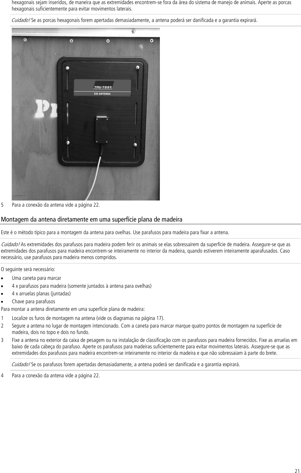 21 hexagonais sejam inseridos, de maneira que as extremidades encontrem-se fora da área do sistema de manejo de animais. Aperte as porcas hexagonais suficientemente para evitar movimentos laterais.  Cuidado! Se as porcas hexagonais forem apertadas demasiadamente, a antena poderá ser danificada e a garantia expirará.  5 Para a conexão da antena vide a página 22. Montagem da antena diretamente em uma superfície plana de madeira Este é o método típico para a montagem da antena para ovelhas. Use parafusos para madeira para fixar a antena. Cuidado! As extremidades dos parafusos para madeira podem ferir os animais se elas sobressaírem da superfície de madeira. Assegure-se que as extremidades dos parafusos para madeira encontrem-se inteiramente no interior da madeira, quando estiverem inteiramente aparafusados. Caso necessário, use parafusos para madeira menos compridos. O seguinte será necessário: • Uma caneta para marcar • 4 x parafusos para madeira (somente juntados à antena para ovelhas) • 4 x arruelas planas (juntadas) • Chave para parafusos Para montar a antena diretamente em uma superfície plana de madeira: 1 Localize os furos de montagem na antena (vide os diagramas na página 17). 2 Segure a antena no lugar de montagem intencionado. Com a caneta para marcar marque quatro pontos de montagem na superfície de madeira, dois no topo e dois no fundo. 3 Fixe a antena no exterior da caixa de pesagem ou na instalação de classificação com os parafusos para madeira fornecidos. Fixe as arruelas em baixo de cada cabeça do parafuso. Aperte os parafusos para madeiras suficientemente para evitar movimentos laterais. Assegure-se que as extremidades dos parafusos para madeira encontrem-se inteiramente no interior da madeira e que não sobressaiam à parte do brete.  Cuidado! Se os parafusos forem apertadas demasiadamente, a antena poderá ser danificada e a garantia expirará. 4 Para a conexão da antena vide a página 22. 
