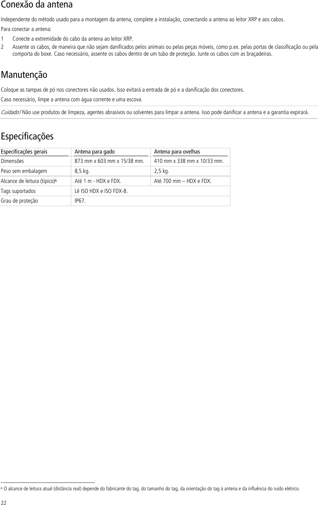 22 Conexão da antena Independente do método usado para a montagem da antena, complete a instalação, conectando a antena ao leitor XRP e aos cabos. Para conectar a antena: 1 Conecte a extremidade do cabo da antena ao leitor XRP. 2 Assente os cabos, de maneira que não sejam danificados pelos animais ou pelas peças móveis, como p.ex. pelas portas de classificação ou pela comporta do boxe. Caso necessário, assente os cabos dentro de um tubo de proteção. Junte os cabos com as braçadeiras. Manutenção Coloque as tampas de pó nos conectores não usados. Isso evitará a entrada de pó e a danificação dos conectores. Caso necessário, limpe a antena com água corrente e uma escova.  Cuidado! Não use produtos de limpeza, agentes abrasivos ou solventes para limpar a antena. Isso pode danificar a antena e a garantia expirará. Especificações Especificações gerais  Antena para gado  Antena para ovelhas Dimensões  873 mm x 603 mm x 15/38 mm.  410 mm x 338 mm x 10/33 mm. Peso sem embalagem  8,5 kg.  2,5 kg. Alcance de leitura (típico)6 Até 1 m - HDX e FDX.  Até 700 mm – HDX e FDX. Tags suportados  Lê ISO HDX e ISO FDX-B. Grau de proteção  IP67.                                                                      6 O alcance de leitura atual (distância real) depende do fabricante do tag, do tamanho do tag, da orientação do tag à antena e da influência do ruído elétrico. 