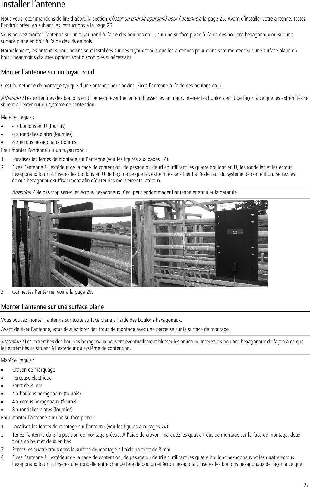 27 Installer l’antenne Nous vous recommandons de lire d’abord la section Choisir un endroit approprié pour l’antenne à la page 25. Avant d’installer votre antenne, testez l’endroit prévu en suivant les instructions à la page 26. Vous pouvez monter l’antenne sur un tuyau rond à l’aide des boulons en U, sur une surface plane à l’aide des boulons hexagonaux ou sur une surface plane en bois à l’aide des vis en bois.  Normalement, les antennes pour bovins sont installées sur des tuyaux tandis que les antennes pour ovins sont montées sur une surface plane en bois ; néanmoins d’autres options sont disponibles si nécessaire. Monter l’antenne sur un tuyau rond C’est la méthode de montage typique d’une antenne pour bovins. Fixez l’antenne à l’aide des boulons en U. Attention ! Les extrémités des boulons en U peuvent éventuellement blesser les animaux. Insérez les boulons en U de façon à ce que les extrémités se situent à l’extérieur du système de contention.  Matériel requis : • 4 x boulons en U (fournis) • 8 x rondelles plates (fournies) • 8 x écrous hexagonaux (fournis) Pour monter l’antenne sur un tuyau rond : 1 Localisez les fentes de montage sur l’antenne (voir les figures aux pages 24). 2 Fixez l’antenne à l’extérieur de la cage de contention, de pesage ou de tri en utilisant les quatre boulons en U, les rondelles et les écrous hexagonaux fournis. Insérez les boulons en U de façon à ce que les extrémités se situent à l’extérieur du système de contention. Serrez les écrous hexagonaux suffisamment afin d’éviter des mouvements latéraux.  Attention ! Ne pas trop serrer les écrous hexagonaux. Ceci peut endommager l’antenne et annuler la garantie.    3 Connectez l’antenne, voir à la page 29. Monter l’antenne sur une surface plane Vous pouvez monter l’antenne sur toute surface plane à l’aide des boulons hexagonaux.  Avant de fixer l’antenne, vous devriez forer des trous de montage avec une perceuse sur la surface de montage. Attention ! Les extrémités des boulons hexagonaux peuvent éventuellement blesser les animaux. Insérez les boulons hexagonaux de façon à ce que les extrémités se situent à l’extérieur du système de contention.  Matériel requis : • Crayon de marquage • Perceuse électrique • Foret de 8 mm • 4 x boulons hexagonaux (fournis) • 4 x écrous hexagonaux (fournis) • 8 x rondelles plates (fournies) Pour monter l’antenne sur une surface plane : 1 Localisez les fentes de montage sur l’antenne (voir les figures aux pages 24). 2 Tenez l’antenne dans la position de montage prévue. À l’aide du crayon, marquez les quatre trous de montage sur la face de montage, deux trous en haut et deux en bas. 3 Percez les quatre trous dans la surface de montage à l’aide un foret de 8 mm. 4 Fixez l’antenne à l’extérieur de la cage de contention, de pesage ou de tri en utilisant les quatre boulons hexagonaux et les quatre écrous hexagonaux fournis. Insérez une rondelle entre chaque tête de boulon et écrou hexagonal. Insérez les boulons hexagonaux de façon à ce que 