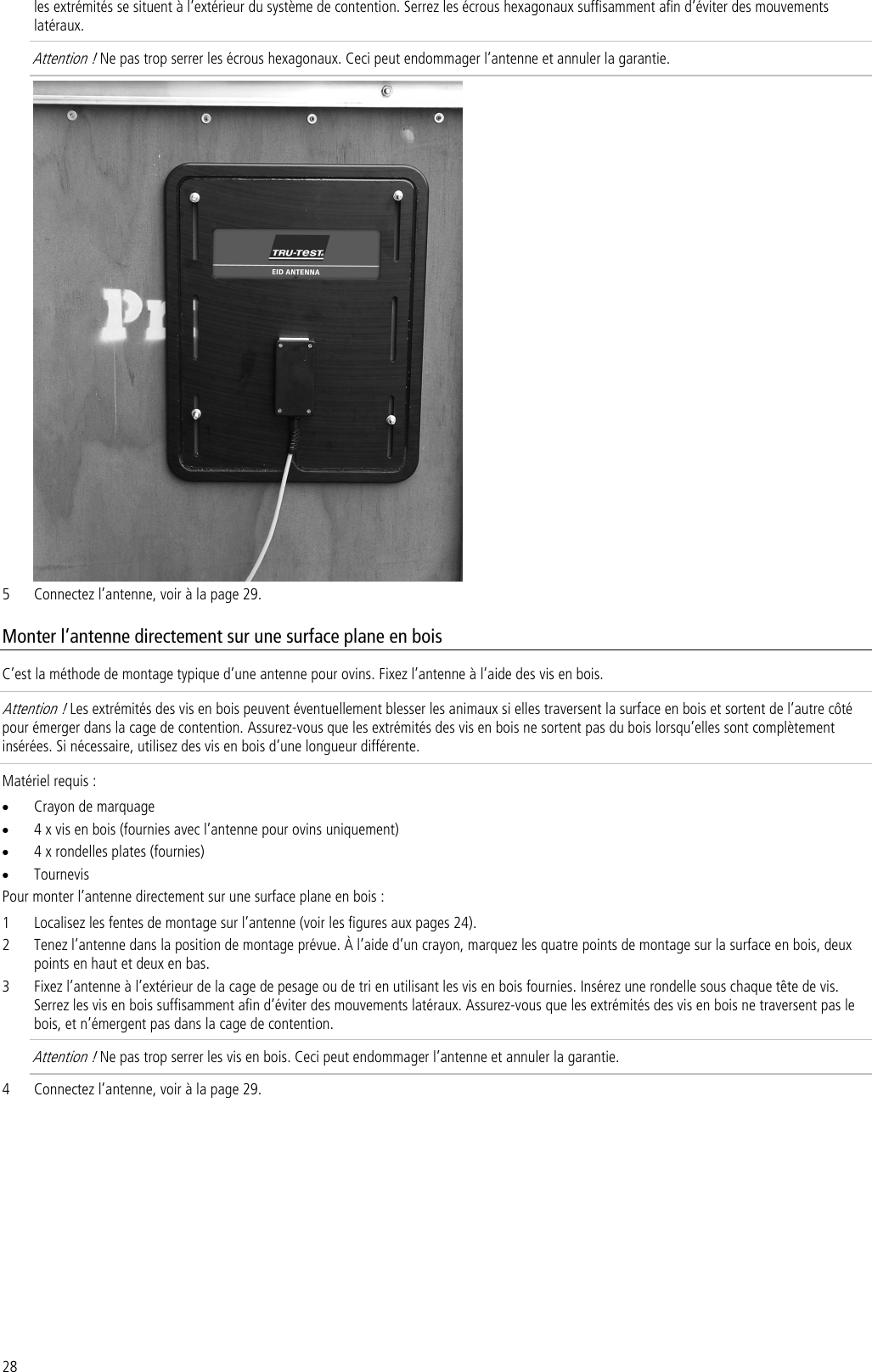 28 les extrémités se situent à l’extérieur du système de contention. Serrez les écrous hexagonaux suffisamment afin d’éviter des mouvements latéraux.  Attention ! Ne pas trop serrer les écrous hexagonaux. Ceci peut endommager l’antenne et annuler la garantie.  5 Connectez l’antenne, voir à la page 29. Monter l’antenne directement sur une surface plane en bois C’est la méthode de montage typique d’une antenne pour ovins. Fixez l’antenne à l’aide des vis en bois. Attention ! Les extrémités des vis en bois peuvent éventuellement blesser les animaux si elles traversent la surface en bois et sortent de l’autre côté pour émerger dans la cage de contention. Assurez-vous que les extrémités des vis en bois ne sortent pas du bois lorsqu’elles sont complètement insérées. Si nécessaire, utilisez des vis en bois d’une longueur différente. Matériel requis : • Crayon de marquage • 4 x vis en bois (fournies avec l’antenne pour ovins uniquement) • 4 x rondelles plates (fournies) • Tournevis Pour monter l’antenne directement sur une surface plane en bois : 1 Localisez les fentes de montage sur l’antenne (voir les figures aux pages 24). 2 Tenez l’antenne dans la position de montage prévue. À l’aide d’un crayon, marquez les quatre points de montage sur la surface en bois, deux points en haut et deux en bas. 3 Fixez l’antenne à l’extérieur de la cage de pesage ou de tri en utilisant les vis en bois fournies. Insérez une rondelle sous chaque tête de vis. Serrez les vis en bois suffisamment afin d’éviter des mouvements latéraux. Assurez-vous que les extrémités des vis en bois ne traversent pas le bois, et n’émergent pas dans la cage de contention.  Attention ! Ne pas trop serrer les vis en bois. Ceci peut endommager l’antenne et annuler la garantie. 4 Connectez l’antenne, voir à la page 29. 