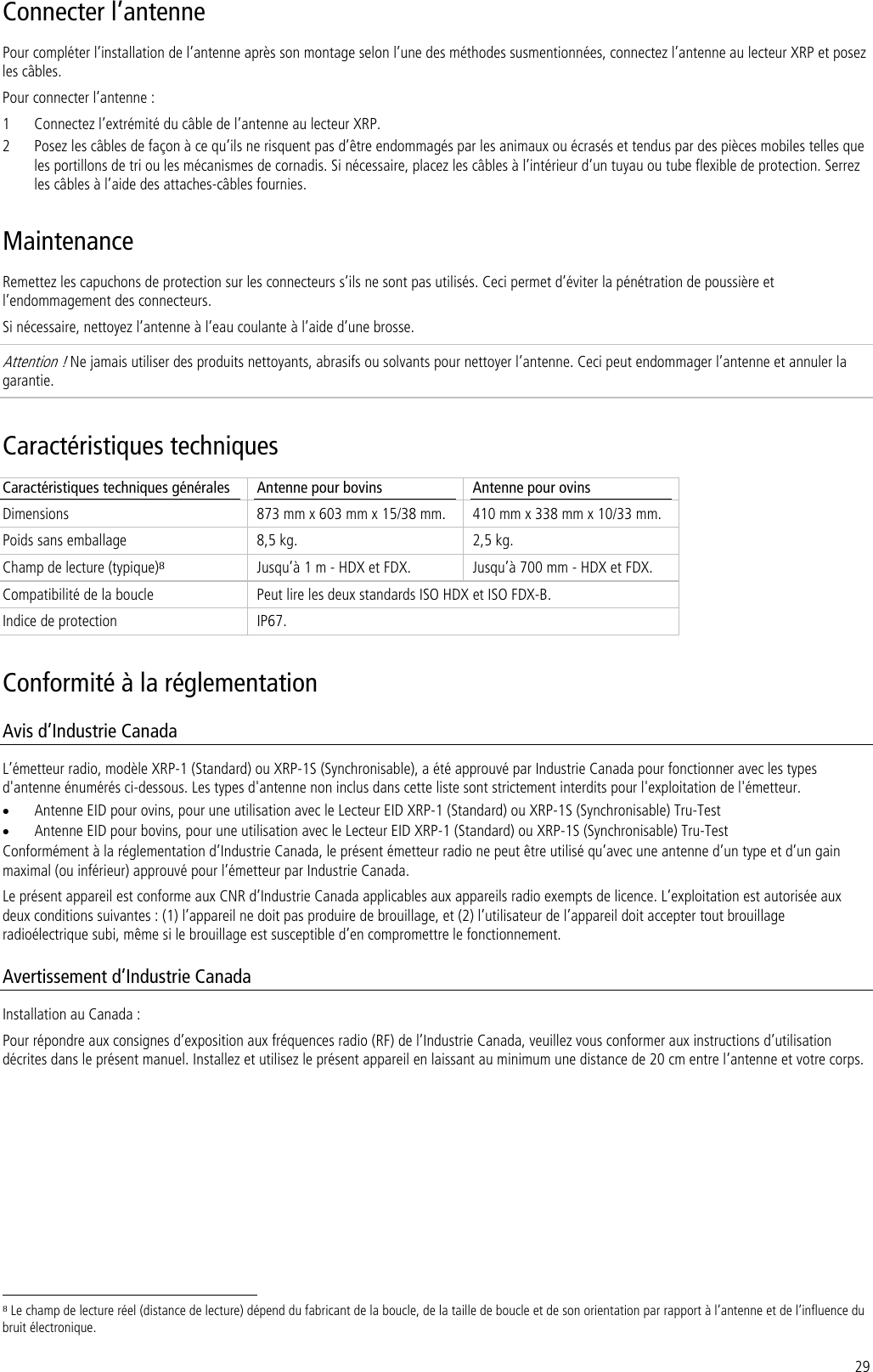 29 Connecter l’antenne Pour compléter l’installation de l’antenne après son montage selon l’une des méthodes susmentionnées, connectez l’antenne au lecteur XRP et posez les câbles. Pour connecter l’antenne : 1 Connectez l’extrémité du câble de l’antenne au lecteur XRP. 2 Posez les câbles de façon à ce qu’ils ne risquent pas d’être endommagés par les animaux ou écrasés et tendus par des pièces mobiles telles que les portillons de tri ou les mécanismes de cornadis. Si nécessaire, placez les câbles à l’intérieur d’un tuyau ou tube flexible de protection. Serrez les câbles à l’aide des attaches-câbles fournies. Maintenance Remettez les capuchons de protection sur les connecteurs s’ils ne sont pas utilisés. Ceci permet d’éviter la pénétration de poussière et l’endommagement des connecteurs. Si nécessaire, nettoyez l’antenne à l’eau coulante à l’aide d’une brosse.  Attention ! Ne jamais utiliser des produits nettoyants, abrasifs ou solvants pour nettoyer l’antenne. Ceci peut endommager l’antenne et annuler la garantie. Caractéristiques techniques Caractéristiques techniques générales  Antenne pour bovins  Antenne pour ovins Dimensions  873 mm x 603 mm x 15/38 mm.  410 mm x 338 mm x 10/33 mm. Poids sans emballage  8,5 kg.  2,5 kg. Champ de lecture (typique)8 Jusqu’à 1 m - HDX et FDX.  Jusqu’à 700 mm - HDX et FDX. Compatibilité de la boucle  Peut lire les deux standards ISO HDX et ISO FDX-B. Indice de protection  IP67. Conformité à la réglementation Avis d’Industrie Canada  L’émetteur radio, modèle XRP-1 (Standard) ou XRP-1S (Synchronisable), a été approuvé par Industrie Canada pour fonctionner avec les types d&apos;antenne énumérés ci-dessous. Les types d&apos;antenne non inclus dans cette liste sont strictement interdits pour l&apos;exploitation de l&apos;émetteur. • Antenne EID pour ovins, pour une utilisation avec le Lecteur EID XRP-1 (Standard) ou XRP-1S (Synchronisable) Tru-Test • Antenne EID pour bovins, pour une utilisation avec le Lecteur EID XRP-1 (Standard) ou XRP-1S (Synchronisable) Tru-Test Conformément à la réglementation d’Industrie Canada, le présent émetteur radio ne peut être utilisé qu’avec une antenne d’un type et d’un gain maximal (ou inférieur) approuvé pour l’émetteur par Industrie Canada. Le présent appareil est conforme aux CNR d’Industrie Canada applicables aux appareils radio exempts de licence. L’exploitation est autorisée aux deux conditions suivantes : (1) l’appareil ne doit pas produire de brouillage, et (2) l’utilisateur de l’appareil doit accepter tout brouillage radioélectrique subi, même si le brouillage est susceptible d’en compromettre le fonctionnement. Avertissement d’Industrie Canada Installation au Canada : Pour répondre aux consignes d’exposition aux fréquences radio (RF) de l’Industrie Canada, veuillez vous conformer aux instructions d’utilisation décrites dans le présent manuel. Installez et utilisez le présent appareil en laissant au minimum une distance de 20 cm entre l’antenne et votre corps.                                                                     8 Le champ de lecture réel (distance de lecture) dépend du fabricant de la boucle, de la taille de boucle et de son orientation par rapport à l’antenne et de l’influence du bruit électronique. 