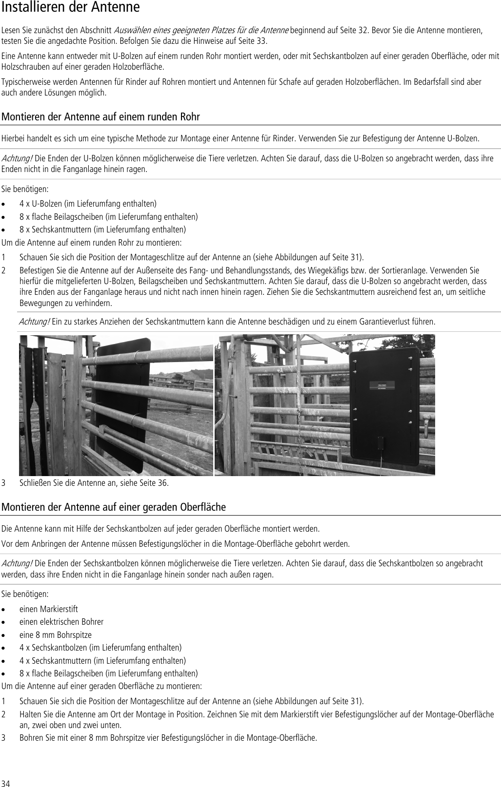 34 Installieren der Antenne Lesen Sie zunächst den Abschnitt Auswählen eines geeigneten Platzes für die Antenne beginnend auf Seite 32. Bevor Sie die Antenne montieren, testen Sie die angedachte Position. Befolgen Sie dazu die Hinweise auf Seite 33. Eine Antenne kann entweder mit U-Bolzen auf einem runden Rohr montiert werden, oder mit Sechskantbolzen auf einer geraden Oberfläche, oder mit Holzschrauben auf einer geraden Holzoberfläche.  Typischerweise werden Antennen für Rinder auf Rohren montiert und Antennen für Schafe auf geraden Holzoberflächen. Im Bedarfsfall sind aber auch andere Lösungen möglich. Montieren der Antenne auf einem runden Rohr Hierbei handelt es sich um eine typische Methode zur Montage einer Antenne für Rinder. Verwenden Sie zur Befestigung der Antenne U-Bolzen. Achtung! Die Enden der U-Bolzen können möglicherweise die Tiere verletzen. Achten Sie darauf, dass die U-Bolzen so angebracht werden, dass ihre Enden nicht in die Fanganlage hinein ragen.  Sie benötigen: • 4 x U-Bolzen (im Lieferumfang enthalten) • 8 x flache Beilagscheiben (im Lieferumfang enthalten) • 8 x Sechskantmuttern (im Lieferumfang enthalten) Um die Antenne auf einem runden Rohr zu montieren: 1 Schauen Sie sich die Position der Montageschlitze auf der Antenne an (siehe Abbildungen auf Seite 31). 2 Befestigen Sie die Antenne auf der Außenseite des Fang- und Behandlungsstands, des Wiegekäfigs bzw. der Sortieranlage. Verwenden Sie hierfür die mitgelieferten U-Bolzen, Beilagscheiben und Sechskantmuttern. Achten Sie darauf, dass die U-Bolzen so angebracht werden, dass ihre Enden aus der Fanganlage heraus und nicht nach innen hinein ragen. Ziehen Sie die Sechskantmuttern ausreichend fest an, um seitliche Bewegungen zu verhindern.  Achtung! Ein zu starkes Anziehen der Sechskantmuttern kann die Antenne beschädigen und zu einem Garantieverlust führen.    3 Schließen Sie die Antenne an, siehe Seite 36. Montieren der Antenne auf einer geraden Oberfläche Die Antenne kann mit Hilfe der Sechskantbolzen auf jeder geraden Oberfläche montiert werden.  Vor dem Anbringen der Antenne müssen Befestigungslöcher in die Montage-Oberfläche gebohrt werden. Achtung! Die Enden der Sechskantbolzen können möglicherweise die Tiere verletzen. Achten Sie darauf, dass die Sechskantbolzen so angebracht werden, dass ihre Enden nicht in die Fanganlage hinein sonder nach außen ragen.  Sie benötigen: • einen Markierstift • einen elektrischen Bohrer • eine 8 mm Bohrspitze • 4 x Sechskantbolzen (im Lieferumfang enthalten) • 4 x Sechskantmuttern (im Lieferumfang enthalten) • 8 x flache Beilagscheiben (im Lieferumfang enthalten) Um die Antenne auf einer geraden Oberfläche zu montieren: 1 Schauen Sie sich die Position der Montageschlitze auf der Antenne an (siehe Abbildungen auf Seite 31). 2 Halten Sie die Antenne am Ort der Montage in Position. Zeichnen Sie mit dem Markierstift vier Befestigungslöcher auf der Montage-Oberfläche an, zwei oben und zwei unten. 3 Bohren Sie mit einer 8 mm Bohrspitze vier Befestigungslöcher in die Montage-Oberfläche. 