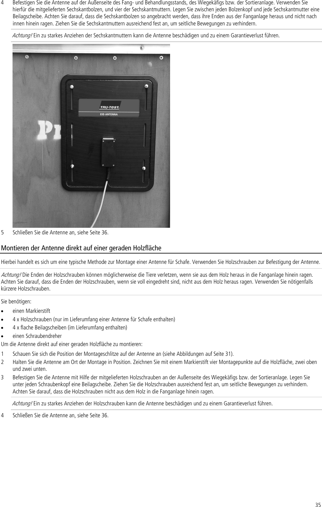 35 4 Befestigen Sie die Antenne auf der Außenseite des Fang- und Behandlungsstands, des Wiegekäfigs bzw. der Sortieranlage. Verwenden Sie hierfür die mitgelieferten Sechskantbolzen, und vier der Sechskantmuttern. Legen Sie zwischen jeden Bolzenkopf und jede Sechskantmutter eine Beilagscheibe. Achten Sie darauf, dass die Sechskantbolzen so angebracht werden, dass ihre Enden aus der Fanganlage heraus und nicht nach innen hinein ragen. Ziehen Sie die Sechskantmuttern ausreichend fest an, um seitliche Bewegungen zu verhindern.  Achtung! Ein zu starkes Anziehen der Sechskantmuttern kann die Antenne beschädigen und zu einem Garantieverlust führen.  5 Schließen Sie die Antenne an, siehe Seite 36. Montieren der Antenne direkt auf einer geraden Holzfläche Hierbei handelt es sich um eine typische Methode zur Montage einer Antenne für Schafe. Verwenden Sie Holzschrauben zur Befestigung der Antenne. Achtung! Die Enden der Holzschrauben können möglicherweise die Tiere verletzen, wenn sie aus dem Holz heraus in die Fanganlage hinein ragen. Achten Sie darauf, dass die Enden der Holzschrauben, wenn sie voll eingedreht sind, nicht aus dem Holz heraus ragen. Verwenden Sie nötigenfalls kürzere Holzschrauben. Sie benötigen: • einen Markierstift • 4 x Holzschrauben (nur im Lieferumfang einer Antenne für Schafe enthalten) • 4 x flache Beilagscheiben (im Lieferumfang enthalten) • einen Schraubendreher Um die Antenne direkt auf einer geraden Holzfläche zu montieren: 1 Schauen Sie sich die Position der Montageschlitze auf der Antenne an (siehe Abbildungen auf Seite 31). 2 Halten Sie die Antenne am Ort der Montage in Position. Zeichnen Sie mit einem Markierstift vier Montagepunkte auf die Holzfläche, zwei oben und zwei unten. 3 Befestigen Sie die Antenne mit Hilfe der mitgelieferten Holzschrauben an der Außenseite des Wiegekäfigs bzw. der Sortieranlage. Legen Sie unter jeden Schraubenkopf eine Beilagscheibe. Ziehen Sie die Holzschrauben ausreichend fest an, um seitliche Bewegungen zu verhindern. Achten Sie darauf, dass die Holzschrauben nicht aus dem Holz in die Fanganlage hinein ragen.  Achtung! Ein zu starkes Anziehen der Holzschrauben kann die Antenne beschädigen und zu einem Garantieverlust führen. 4 Schließen Sie die Antenne an, siehe Seite 36. 